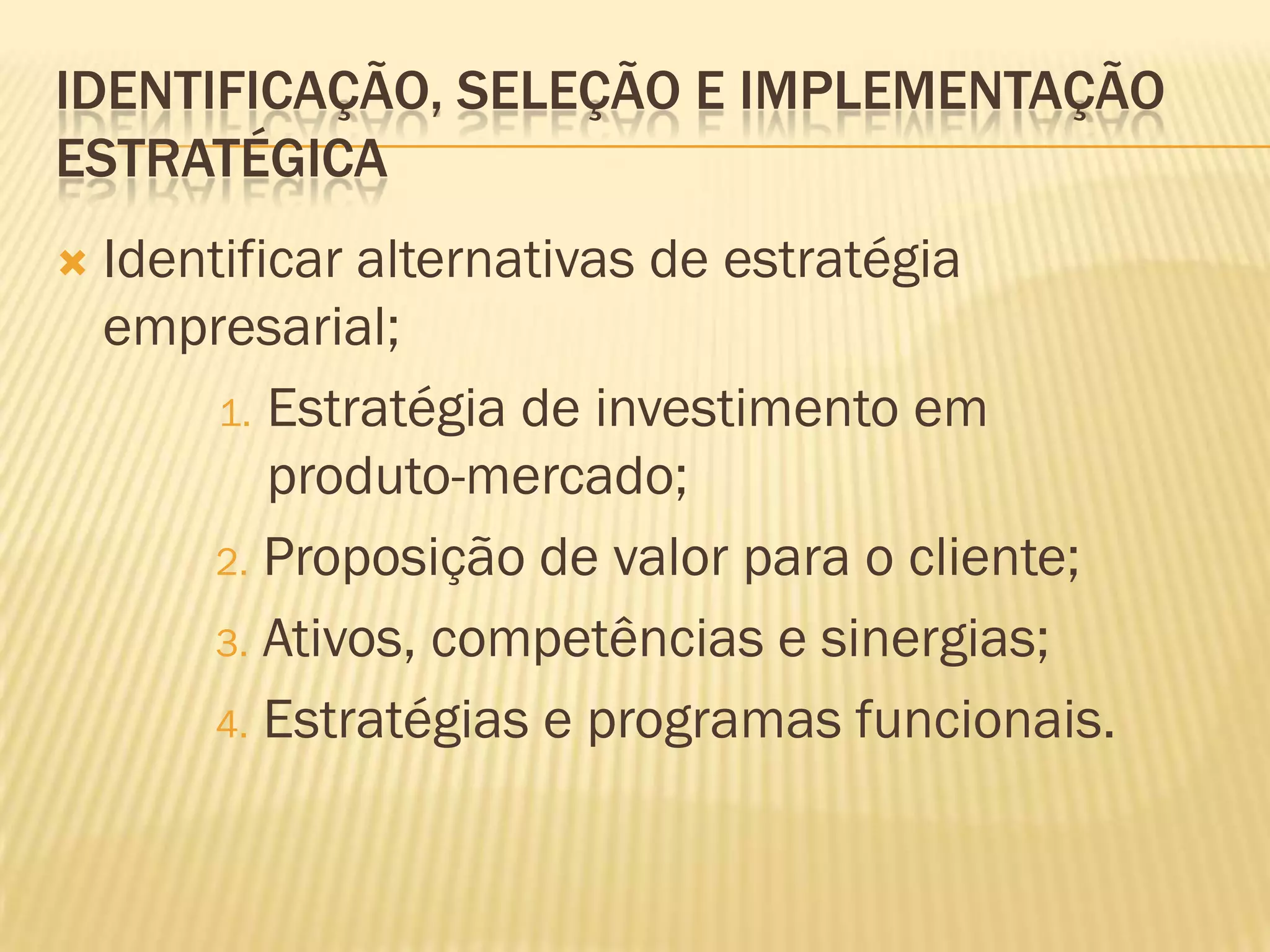 IDENTIFICAÇÃO, SELEÇÃO E IMPLEMENTAÇÃO
ESTRATÉGICA
   Identificar alternativas de estratégia
    empresarial;
         1. Estratégia de investimento em
            produto-mercado;
        2. Proposição de valor para o cliente;

        3. Ativos, competências e sinergias;

        4. Estratégias e programas funcionais.
 