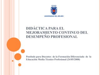 DIDÁCTICA PARA EL MEJORAMIENTO CONTINUO DEL DESEMPEÑO PROFESIONAL Postítulo para Docentes  de la Formación Diferenciada  de  la Educación Media Técnico Profesional (24/05/2008) 