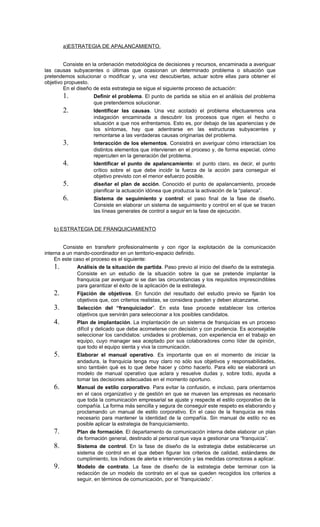 a)ESTRATEGIA DE APALANCAMIENTO.


        Consiste en la ordenación metodológica de decisiones y recursos, encaminada a averiguar
las causas subyacentes o últimas que ocasionan un determinado problema o situación que
pretendemos solucionar o modificar y, una vez descubiertas, actuar sobre ellas para obtener el
objetivo propuesto.
        En el diseño de esta estrategia se sigue el siguiente proceso de actuación:
        1.          Definir el problema. El punto de partida se sitúa en el análisis del problema
                    que pretendemos solucionar.
        2.          Identificar las causas. Una vez acotado el problema efectuaremos una
                    indagación encaminada a descubrir los procesos que rigen el hecho o
                    situación a que nos enfrentamos. Esto es, por debajo de las apariencias y de
                    los síntomas, hay que adentrarse en las estructuras subyacentes y
                    remontarse a las verdaderas causas originarias del problema.
        3.          Interacción de los elementos. Consistirá en averiguar cómo interactúan los
                    distintos elementos que intervienen en el proceso y, de forma especial, cómo
                    repercuten en la generación del problema.
        4.          Identificar el punto de apalancamiento: el punto claro, es decir, el punto
                    crítico sobre el que debe incidir la fuerza de la acción para conseguir el
                    objetivo previsto con el menor esfuerzo posible.
        5.          diseñar el plan de acción. Conocido el punto de apalancamiento, procede
                    planificar la actuación idónea que produzca la activación de la “palanca”.
        6.          Sistema de seguimiento y control: el paso final de la fase de diseño.
                    Consiste en elaborar un sistema de seguimiento y control en el que se tracen
                    las líneas generales de control a seguir en la fase de ejecución.


   b) ESTRATEGIA DE FRANQUICIAMIENTO


        Consiste en transferir profesionalmente y con rigor la explotación de la comunicación
interna a un mando-coordinador en un territorio-espacio definido.
     En este caso el proceso es el siguiente:
   1.        Análisis de la situación de partida. Paso previo al inicio del diseño de la estrategia.
             Consiste en un estudio de la situación sobre la que se pretende implantar la
             franquicia par averiguar si se dan las circunstancias y los requisitos imprescindibles
             para garantizar el éxito de la aplicación de la estrategia.
   2.        Fijación de objetivos. En función del resultado del estudio previo se fijarán los
             objetivos que, con criterios realistas, se considera pueden y deben alcanzarse.
   3.        Selección del “franquiciador”. En esta fase procede establecer los criterios
             objetivos que servirán para seleccionar a los posibles candidatos.
   4.        Plan de implantación. La implantación de un sistema de franquicias es un proceso
             difícil y delicado que debe acometerse con decisión y con prudencia. Es aconsejable
             seleccionar los candidatos: unidades si problemas, con experiencia en el trabajo en
             equipo, cuyo manager sea aceptado por sus colaboradores como líder de opinión,
             que todo el equipo sienta y viva la comunicación.
   5.        Elaborar el manual operativo. Es importante que en el momento de iniciar la
             andadura, la franquicia tenga muy claro no sólo sus objetivos y responsabilidades,
             sino también qué es lo que debe hacer y cómo hacerlo. Para ello se elaborará un
             modelo de manual operativo que aclara y resuelve dudas y, sobre todo, ayuda a
             tomar las decisiones adecuadas en el momento oportuno.
   6.        Manual de estilo corporativo. Para evitar la confusión, e incluso, para orientarnos
             en el caos organizativo y de gestión en que se mueven las empresas es necesario
             que toda la comunicación empresarial se ajuste y respecte el estilo corporativo de la
             compañía. La forma más sencilla y segura de conseguir este respeto es elaborando y
             proclamando un manual de estilo corporativo. En el caso de la franquicia es más
             necesario para mantener la identidad de la compañía. Sin manual de estilo no es
             posible aplicar la estrategia de franquiciamiento.
   7.        Plan de formación. El departamento de comunicación interna debe elaborar un plan
             de formación general, destinado al personal que vaya a gestionar una “franquicia”.
   8.        Sistema de control. En la fase de diseño de la estrategia debe establecerse un
             sistema de control en el que deben figurar los criterios de calidad, estándares de
             cumplimiento, los índices de alerta e intervención y las medidas correctoras a aplicar.
   9.        Modelo de contrato. La fase de diseño de la estrategia debe terminar con la
             redacción de un modelo de contrato en el que se queden recogidos los criterios a
             seguir, en términos de comunicación, por el “franquiciado”.
 