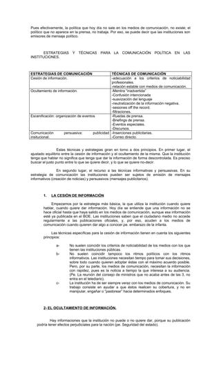 Pues efectivamente, la política que hoy día no sale en los medios de comunicación, no existe; el
político que no aparece en la prensa, no trabaja. Por eso, se puede decir que las instituciones son
emisores de mensaje político.



       ESTRATEGIAS        Y   TÉCNICAS     PARA     LA   COMUNICACIÓN         POLÍTICA     EN   LAS
INSTITUCIONES.



ESTRATEGIAS DE COMUNICACIÓN                      TÉCNICAS DE COMUNICACIÓN
Cesión de información.                           -adecuación a los criterios de noticiabilidad
                                                 profesionales.
                                                 -relación estable con medios de comunicación.
Ocultamiento de información.                     -Mentira “inadvertida”
                                                 -Confusión intencionada
                                                 -suavización del lenguaje
                                                 -neutralización de la información negativa.
                                                 -sesiones off the record.
                                                 -filtraciones.
Escenificación: organización de eventos          -Ruedas de prensa.
                                                 -Briefings de prensa.
                                                 -Eventos especiales.
                                                 -Discursos.
Comunicación         persuasiva:      publicidad -Inserciones publicitarias.
insitucional.                                    -Correo directo.


                 Estas técnicas y estrategias giran en torno a dos principios. En primer lugar, el
ajustado equilibrio entre la cesión de información y el ocultamiento de la misma. Que la institución
tenga que hablar no significa que tenga que dar la información de forma descontrolada. Es preciso
buscar el justo punto entre lo que se quiere decir, y lo que se quiere no-decir.

                En segundo lugar, el recurso a las técnicas informativas y persuasivas. En su
estrategia de comunicación las instituciones pueden ser sujetos de emisión de mensajes
informativos (creación de noticias) y persuasivos (mensajes publicitarios).



        1.   LA CESIÓN DE INFORMACIÓN

             Empezamos por la estrategia más básica, la que utiliza la institución cuando quiere
        hablar, cuando quiere dar información. Hoy día se entiende que una información no se
        hace oficial hasta que haya salido en los medios de comunicación, aunque esa información
        esté ya publicada en el BOE. Las instituciones saben que el ciudadano medio no accede
        regularmente a las publicaciones oficiales, y, por eso, acuden a los medios de
        comunicación cuando quieren dar algo a conocer.pe. embarazo de la infanta.

             Las técnicas específicas para la cesión de información tienen en cuenta los siguientes
        principios:

               a-       No suelen coincidir los criterios de noticiabilidad de los medios con los que
                        tienen las instituciones públicas.
               b-       No suelen coincidir tampoco los ritmos políticos con los ritmos
                        informativos. Las instituciones necesitan tiempo para tomar sus decisiones,
                        sobre todo cuando quieren adoptar éstas con el máximo acuerdo posible.
                        Pero, por su parte, los medios de comunicación, necesitan la información
                        con rapidez, pues es la noticia a tiempo la que interesa a su audiencia.
                        (Pe. La reunión del consejo de ministros que no acaba antes de las 3, no
                        entra en el telediario).
               c-       La institución ha de ser siempre veraz con los medios de comunicación. Su
                        trabajo consiste en ayudar a que éstos realicen su cobertura, y no en
                        manipular, engañar o “pastorear” hacia determinados enfoques.



        2- EL OCULTAMIENTO DE INFORMACIÓN.


           Hay informaciones que la institución no puede o no quiere dar, porque su publicación
   podría tener efectos perjudiciales para la nación (pe. Seguridad del estado).
 