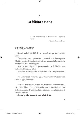 3
1
La felicità è vicina
«La vita non è trovare te stesso. La vita è creare te
stesso.»
George Bernard Shaw
CHE COS’È LA FELICITÀ?
Non c’è nulla di più difficile che rispondere a questa domanda,
vero?
L’uomo è da sempre alla ricerca della felicità, e da sempre la
felicità è oggetto di studio di ogni scienza umana,dalla psicologia
alla filosofia, fino alla religione.
Forse, in termini generici, possiamo dire che la felicità è uno
stato di soddisfazione totale.
Dunque è felice colui che ha realizzato tutti i propri desideri.
Bene.Fermati un attimo.Rileggi la frase in corsivo.C’è qualcosa
che ti sfugge, non è così?
Tutti alla domanda: «Qual è il tuo desiderio?» risponderebbe-
ro: «Essere felice!» Eppure, dare dei contorni precisi al concetto
di felicità, capire il vero significato di questa semplice parola è
davvero difficile.
Questo perché non esiste una sola felicità.
CREA TE STESSA_LT1.indd 3 18/03/14 17:31
 