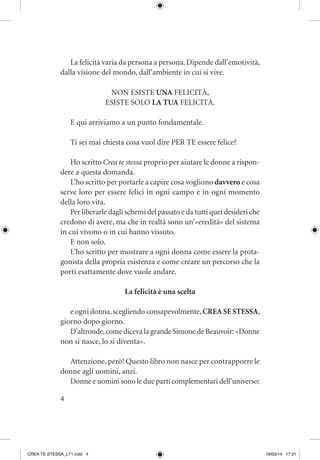4
La felicità varia da persona a persona. Dipende dall’emotività,
dalla visione del mondo, dall’ambiente in cui si vive.
NON ESISTE UNA FELICITÀ,
ESISTE SOLO LA TUA FELICITÀ.
E qui arriviamo a un punto fondamentale.
Ti sei mai chiesta cosa vuol dire PER TE essere felice?
Ho scritto Crea te stessa proprio per aiutare le donne a rispon-
dere a questa domanda.
L’ho scritto per portarle a capire cosa vogliono davvero e cosa
serve loro per essere felici in ogni campo e in ogni momento
della loro vita.
Per liberarle dagli schemi del passato e da tutti quei desideri che
credono di avere, ma che in realtà sono un’«eredità» del sistema
in cui vivono o in cui hanno vissuto.
E non solo.
L’ho scritto per mostrare a ogni donna come essere la prota-
gonista della propria esistenza e come creare un percorso che la
porti esattamente dove vuole andare.
La felicità è una scelta
e ogni donna,scegliendo consapevolmente,CREA SE STESSA,
giorno dopo giorno.
D’altronde,come diceva la grande Simone de Beauvoir: «Donne
non si nasce, lo si diventa».
Attenzione, però! Questo libro non nasce per contrapporre le
donne agli uomini, anzi.
Donne e uomini sono le due parti complementari dell’universo:
CREA TE STESSA_LT1.indd 4 18/03/14 17:31
 