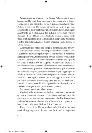 6
Sono una grande ammiratrice di Shawn Achor, uno psicologo
laureato ad Harvard, dove è docente e ricercatore, che si è fatto
promotore di una particolare forma di psicologia, la positive psy-
chology. Il suo corso Happiness è diventato uno dei più popolari
della facoltà. È inoltre autore di un libro illuminante, Il vantaggio
della felicità, ed è il fondatore dell’Institute for Applied Positive
Research e di Good Think Inc.,l’istituto che lavora per fare da ponte
tra gli studi accademici più innovativi nel campo della psicologia
positiva e le best practices nel mondo aziendale e delle culture in
tutto il mondo.
Achor parte ponendosi una semplice domanda:siamo davvero
convinti che sia necessario lavorare per essere felici? E se fosse vero
il contrario? Secondo lo psicologo è la felicità stessa a essere una
fonte di produttività,tanto che solo il 25% del successo professionale
deriva dall’intelligenza di ognuno mentre il restante 75% dipende
dal livello di ottimismo, dal supporto sociale e dalla capacità di
considerare lo stress come una sfida invece che come una minaccia.
Achor sostiene quindi che dobbiamo invertire quelle formule
che abbiamo sempre considerato necessarie per raggiungere la
felicità e il successo. Generalmente si pensa: se lavorerò più du-
ramente avrò maggior successo, se avrò maggior successo sarò
più felice. È questa la linea che seguono i nostri comportamenti,
non solo al lavoro ma nella vita in generale: condiziona il nostro
modo di essere genitori, ci plasma come persone.
Ma è un modo retrogrado di pensare.
Ogni volta che otteniamo un risultato, cambiano i parametri
del nostro concetto di successo. Se otteniamo un buon voto, alla
prova successiva punteremo a uno ancora più alto. Se troviamo
un buon lavoro con un buono stipendio, appena se ne presenterà
l’occasione cercheremo di alzare il tiro. E così via.
È qui che sta il problema: se davvero la felicità arriva solo
grazie al raggiungimento del successo, che è però un traguardo
CREA TE STESSA_LT1.indd 6 18/03/14 17:31
 