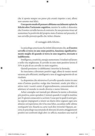 7
che si sposta sempre un passo più avanti rispetto a noi, allora
non saremo mai felici.
Con questo modo di pensare abbiamo socialmente spinto la
felicità oltre l’orizzonte cognitivo, mentre la realtà ci dimostra
che il nostro cervello lavora al contrario. Se una persona riesce ad
aumentare la positività del proprio stato d’animo nel presente, il
suo cervello proverà quello che Achor chiama
«il vantaggio della felicità».
Lo psicologo americano ha infatti dimostrato che, se il nostro
cervello si trova in uno stato positivo, funziona significativa-
mente meglio di quando si trova in uno negativo, stressato o
indifferente.
Intelligenza,creatività,energia aumentano.I risultati sul lavoro
e nella vita migliorano. Il cervello in uno stato positivo lavora il
31% in più di un cervello in stato negativo.
Quindi possiamo (o dobbiamo) invertire la formula.
Se riusciamo a diventare positivi oggi, allora le nostre menti
saranno più efficienti, intelligenti e tese al raggiungimento di un
risultato.
La dopamina che attraversa il cervello quando siamo in uno
stato d’animo positivo svolge due funzioni: rende più felici e
attiva tutti i nostri centri d’apprendimento, consentendoci di
adattarci al mondo in modo diverso e meno faticoso.
Achor consiglia vari metodi per allenare la mente a diventare
più positiva, come spendere 2 minuti quando ti svegli la mattina
per 21 giorni consecutivi a scrivere 3 cose per le quali ti senti gra-
ta; oppure impegnarti a tenere un diario dove segnare ogni sera
almeno un’esperienza che ti ha resa felice, accaduta nelle ultime
ventiquattr’ore: fissarla su carta vuol dire riviverla! Oppure, an-
cora, lo psicologo raccomanda di sforzarsi di avere atteggiamenti
positivi nei confronti degli altri: in ufficio, mandare una mail di
CREA TE STESSA_LT1.indd 7 18/03/14 17:31
 