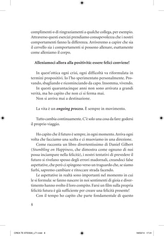 8
complimenti o di ringraziamenti a qualche collega, per esempio.
Attraverso questi esercizi prendiamo consapevolezza che i nostri
comportamenti fanno la differenza. Arriveremo a capire che sia
il cervello sia i comportamenti si possono allenare, esattamente
come alleniamo il corpo.
Alleniamoci allora alla positività: essere felici conviene!
In quest’ottica ogni crisi, ogni difficoltà va riformulata in
termini propositivi. Io l’ho sperimentato personalmente. Pro-
vando, sbagliando e ricominciando da capo. Insomma, vivendo.
In questi quarantacinque anni non sono arrivata a grandi
verità, ma ho capito che non ci si ferma mai.
Non si arriva mai a destinazione.
La vita è un ongoing process. È sempre in movimento.
Tutto cambia continuamente.C’è solo una cosa da fare: godersi
il proprio viaggio.
Ho capito che il futuro è sempre,in ogni momento.Arriva ogni
volta che facciamo una scelta e ci muoviamo in una direzione.
Come racconta un libro divertentissimo di Daniel Gilbert
(Stumbling on Happiness, che dimostra come ognuno di noi
possa inciampare nella felicità), i nostri tentativi di prevedere il
futuro si rivelano spesso degli errori madornali, creandoci false
aspettative, che però ci spingono verso un traguardo che, se siamo
furbi, sapremo cambiare e ritoccare strada facendo.
Le aspettative in realtà sono importanti nel momento in cui
le si formula: se fanno nascere in noi sentimenti di gioia e diver-
timento hanno svolto il loro compito. Farsi un film sulla propria
felicità futura è già sufficiente per creare una felicità presente!
Con il tempo ho capito che parte fondamentale di questo
CREA TE STESSA_LT1.indd 8 18/03/14 17:31
 