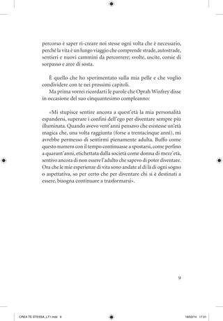 9
percorso è saper ri-creare noi stesse ogni volta che è necessario,
perché la vita è un lungo viaggio che comprende strade,autostrade,
sentieri e nuovi cammini da percorrere; svolte, uscite, corsie di
sorpasso e aree di sosta.
È quello che ho sperimentato sulla mia pelle e che voglio
condividere con te nei prossimi capitoli.
Ma prima vorrei ricordarti le parole che Oprah Winfrey disse
in occasione del suo cinquantesimo compleanno:
«Mi stupisce sentire ancora a quest’età la mia personalità
espandersi, superare i confini dell’ego per diventare sempre più
illuminata. Quando avevo vent’anni pensavo che esistesse un’età
magica che, una volta raggiunta (forse a trentacinque anni), mi
avrebbe permesso di sentirmi pienamente adulta. Buffo come
questo numero con il tempo continuasse a spostarsi,come perfino
a quarant’anni, etichettata dalla società come donna di mezz’età,
sentivo ancora di non essere l’adulto che sapevo di poter diventare.
Ora che le mie esperienze di vita sono andate al di là di ogni sogno
o aspettativa, so per certo che per diventare chi si è destinati a
essere, bisogna continuare a trasformarsi».
CREA TE STESSA_LT1.indd 9 18/03/14 17:31
 