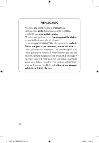 10
RIEPILOGANDO
•	 Non esiste una felicità, ma solo la propria felicità.
•	 La felicità è una scelta. Solo scegliendo CREI TE STESSA.
•	 Le difficoltà sono momenti di crescita.
•	 Allenati a essere positiva e scopri il «vantaggio della felicità»:
un cervello felice è un cervello più efficiente.
•	 La vita è un ONGOING PROCESS e, allo stesso modo, anche la
felicità non può essere una meta, ma un percorso, una
strada, un’autostrada, un sentiero… Nei prossimi capitoli userò
spesso questo tipo di metafore. È importante che ti godi il tragitto
etidiverti:lafelicitàiniziaquandoiniziamuoverti.Èunviaggioin
cuiavrail’occasionediimparare,incuitiscopriraiunpo’cambiata
a ogni passo. Sul mio comodino c’è da vent’anni un foglietto con
unafrasedelgrandeThíchNhaˆtHanh:«Non c’è una via verso
la felicità, la felicità è la via».
CREA TE STESSA_LT1.indd 10 18/03/14 17:31
 