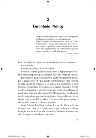 11
2
Encantada, Nancy
«Io mi accetto come essere unico, con somiglianze
e differenze rispetto a ogni altra persona.
Non c’è nessun altro esattamente come me. Tutte
le attenzioni, l’amore e l’energia che possono es-
sere estese a ogni altro essere umano le do anche
a me stesso perché sono un essere unico degno di
apprezzamento e grande autostima.»
Virginia Satir
Prima di iniziare il nostro percorso insieme è bene conoscersi.
Comincio io.
Piacere, mi chiamo Nancy Cooklin.
Sono nata in Perù quarantacinque anni fa da papà inglese,Ge-
rald,e mamma peruviana,con origini francesi e spagnole,Maruja.
Ho vissuto in quattro Paesi e parlo quattro lingue (tre e mezzo,
per la precisione), ed è per questo che troverai nel libro termini
in altre lingue, in spagnolo e in inglese per esempio: è il mio
modo di comunicare, creo questi cortocircuiti linguistici perché
a volte un termine o un’espressione mi sembra più efficace in
una lingua piuttosto che in un’altra. Mi suona meglio. Quando
esce lo spagnolo, poi, è perché ogni tanto ritorna «El amor de mi
tierra» come canta Carlos Vives. È un amore che porto dentro e
che quando scrivo si trasforma in parole.
Sono l’ultima di sei figli, tra fratelli e sorelle. Ho una decina
di nipoti, tra i nove e i ventisette anni, e per me far parte di una
famiglia numerosissima, che si muove e si comporta come un
clan, è sempre stato del tutto naturale.
CREA TE STESSA_LT1.indd 11 18/03/14 17:31
 