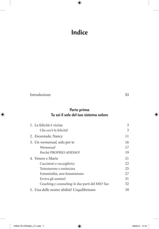 Indice
Introduzione	XI
Parte prima
Tu sei il sole del tuo sistema solare
1.	 La felicità è vicina	 3
Che cos’è la felicità? 	 3
2.	 Encantada, Nancy	 11
3.	Un womanual, solo per te	 16
Womanual 	 17
Perché PROPRIO ADESSO?	 19
4.	 Venere e Marte	 21
Cacciatori e raccoglitrici	 22
Testosterone e ossitocina 	 25
Femminilità, non femminismo	 27
Evviva gli uomini!	 31
Coaching e counseling: le due parti del MIO Tao 	 32
5.	 Una delle nostre abilità? L’equilibrismo	 39
CREA TE STESSA_LT1.indd 7 18/03/14 17:31
 