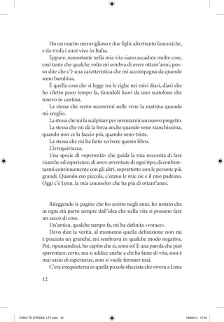 12
Ho un marito meraviglioso e due figlie altrettanto fantastiche,
e da tredici anni vivo in Italia.
Eppure, nonostante nella mia vita siano accadute molte cose,
così tante che qualche volta mi sembra di avere ottant’anni, pos-
so dire che c’è una caratteristica che mi accompagna da quando
sono bambina.
È quella cosa che si legge tra le righe nei miei diari, diari che
ho riletto poco tempo fa, tirandoli fuori da uno scatolone che
tenevo in cantina.
La stessa che sento scorrermi nelle vene la mattina quando
mi sveglio.
La stessa che mi fa scalpitare per inventarmi un nuovo progetto.
La stessa che mi dà la forza anche quando sono stanchissima,
quando non ce la faccio più, quando sono triste.
La stessa che mi ha fatto scrivere questo libro.
L’irrequietezza.
Una specie di «operosità» che guida la mia necessità di fare
ricerche ed esperienze,di avere avventure di ogni tipo,di confron-
tarmi continuamente con gli altri, soprattutto con le persone più
grandi. Quando ero piccola, c’erano le mie zie e il mio padrino.
Oggi c’è Lynn, la mia counselor che ha più di ottant’anni.
Rileggendo le pagine che ho scritto negli anni, ho notato che
in ogni età parto sempre dall’idea che nella vita si possano fare
un sacco di cose.
Un’amica, qualche tempo fa, mi ha definita «vorace».
Devo dire la verità, al momento quella definizione non mi
è piaciuta un granché, mi sembrava in qualche modo negativa.
Poi, ripensandoci, ho capito che sì, sono io! È una parola che può
spaventare, certo, ma si addice anche a chi ha fame di vita, non è
mai sazio di esperienze, non si vuole fermare mai.
C’era irrequietezza in quella piccola sfacciata che viveva a Lima
CREA TE STESSA_LT1.indd 12 18/03/14 17:31
 