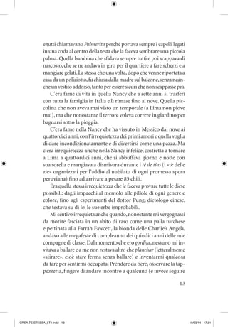 13
e tutti chiamavano Palmerita perché portava sempre i capelli legati
in una coda al centro della testa che la faceva sembrare una piccola
palma. Quella bambina che sfidava sempre tutti e poi scappava di
nascosto, che se ne andava in giro per il quartiere a fare scherzi e a
mangiare gelati.La stessa che una volta,dopo che venne riportata a
casa da un poliziotto,fu chiusa dalla madre sul balcone,senza nean-
cheunvestitoaddosso,tantoperesseresicurichenonscappassepiù.
C’era fame di vita in quella Nancy che a sette anni si trasferì
con tutta la famiglia in Italia e lì rimase fino ai nove. Quella pic-
colina che non aveva mai visto un temporale (a Lima non piove
mai), ma che nonostante il terrore voleva correre in giardino per
bagnarsi sotto la pioggia.
C’era fame nella Nancy che ha vissuto in Messico dai nove ai
quattordici anni,con l’irrequietezza dei primi amori e quella voglia
di dare incondizionatamente e di divertirsi come una pazza. Ma
c’era irrequietezza anche nella Nancy infelice, costretta a tornare
a Lima a quattordici anni, che si abbuffava giorno e notte con
sua sorella e mangiava a dismisura durante i té de tías (i «tè delle
zie» organizzati per l’addio al nubilato di ogni promessa sposa
peruviana) fino ad arrivare a pesare 85 chili.
Era quella stessa irrequietezza che le faceva provare tutte le diete
possibili: dagli impacchi al mentolo alle pillole di ogni genere e
colore, fino agli esperimenti del dottor Pung, dietologo cinese,
che testava su di lei le sue erbe improbabili.
Mi sentivo irrequieta anche quando,nonostante mi vergognassi
da morire fasciata in un abito di raso come una palla turchese
e pettinata alla Farrah Fawcett, la bionda delle Charlie’s Angels,
andavo alle megafeste di compleanno dei quindici anni delle mie
compagne di classe.Dal momento che ero gordita,nessuno mi in-
vitava a ballare e a me non restava altro che planchar (letteralmente
«stirare», cioè stare ferma senza ballare) e inventarmi qualcosa
da fare per sentirmi occupata. Prendere da bere, osservare la tap-
pezzeria, fingere di andare incontro a qualcuno (e invece seguire
CREA TE STESSA_LT1.indd 13 18/03/14 17:31
 