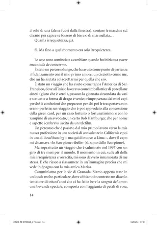 14
il volo di una falena fuori dalla finestra), contare le macchie sul
divano per capire se fossero di birra o di marmellata…
Quanta irrequietezza, già.
Sì. Ma fino a quel momento era solo irrequietezza.
Le cose sono cominciate a cambiare quando ho iniziato a essere
encantada de conocerme.
È stato un percorso lungo,che ha avuto come punto di partenza
il fidanzamento con il mio primo amore: un cicciotto come me,
che mi ha aiutata ad accettarmi per quella che ero.
È stato un viaggio che ha avuto come tappa l’America di San
Francisco,dove all’inizio lavoravo come imballatrice di porcellane
cinesi (giuro che è vero!), passavo la giornata circondata da vasi
e statuette a forma di drago e venivo rimproverata dai miei capi
perché le confezioni che preparavo per chi poi le trasportava non
erano perfette; un viaggio che è poi approdato alla concessione
della green card, per un caso fortuito o fortunatissimo, e con lo
zampino di un avvocato, un certo Bob Hamburger, che per nome
e aspetto sembrava uscito da un telefilm.
Un percorso che è passato dal mio primo lavoro verso la mia
nuova professione in una società di consulenze in California e poi
in una di head hunting – ma qui di nuovo a Lima –, dove il capo
mi chiamava «lo Scorpione ribelle» (sì, sono dello Scorpione).
Ma soprattutto un viaggio che è culminato nel 1997 con un
giro di tre mesi per il mondo. Il momento in cui, sulle ali della
mia irrequietezza e voracità, mi sono davvero innamorata di me
stessa. E che riesco a riassumere in un’immagine precisa che mi
vede in Spagna con la mia amica Marisa.
Camminiamo per le vie di Granada. Siamo appena state in
un locale molto particolare, dove abbiamo incontrato un diavolo
tentatore di ottant’anni che ci ha fatto bere la sangria del amor:
una bevanda speciale, composta con l’aggiunta di petali di rosa,
CREA TE STESSA_LT1.indd 14 18/03/14 17:31
 