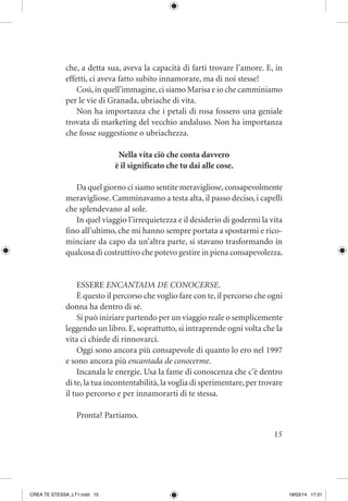 15
che, a detta sua, aveva la capacità di farti trovare l’amore. E, in
effetti, ci aveva fatto subito innamorare, ma di noi stesse!
Così,in quell’immagine,ci siamo Marisa e io che camminiamo
per le vie di Granada, ubriache di vita.
Non ha importanza che i petali di rosa fossero una geniale
trovata di marketing del vecchio andaluso. Non ha importanza
che fosse suggestione o ubriachezza.
Nella vita ciò che conta davvero
è il significato che tu dai alle cose.
Da quel giorno ci siamo sentite meravigliose,consapevolmente
meravigliose. Camminavamo a testa alta, il passo deciso, i capelli
che splendevano al sole.
In quel viaggio l’irrequietezza e il desiderio di godermi la vita
fino all’ultimo, che mi hanno sempre portata a spostarmi e rico-
minciare da capo da un’altra parte, si stavano trasformando in
qualcosa di costruttivo che potevo gestire in piena consapevolezza.
ESSERE ENCANTADA DE CONOCERSE.
È questo il percorso che voglio fare con te, il percorso che ogni
donna ha dentro di sé.
Si può iniziare partendo per un viaggio reale o semplicemente
leggendo un libro. E, soprattutto, si intraprende ogni volta che la
vita ci chiede di rinnovarci.
Oggi sono ancora più consapevole di quanto lo ero nel 1997
e sono ancora più encantada de conocerme.
Incanala le energie. Usa la fame di conoscenza che c’è dentro
di te,la tua incontentabilità,la voglia di sperimentare,per trovare
il tuo percorso e per innamorarti di te stessa.
Pronta? Partiamo.
CREA TE STESSA_LT1.indd 15 18/03/14 17:31
 