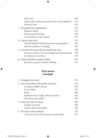 Dal no al sì	 110
L’erba voglio è sulla tua strada (cresce nel tuo giardino)	 112
Lavori in corso	 114
3.	 Fai quello che ti appassiona	 115
Passioni e talenti	 115
Il tuo personal branding	 120
La curiosità non è da scimmie	 121
4.	 Capisci cosa vuoi 	 123
THE BIGGER PICTURE, metti tutto in prospettiva	 123
Esercizio creattivo 1: il collage 	 124
5.	 Cosa devi fare per ottenere quello che vuoi 	 130
Esercizio creattivo 2: il tuo consiglio d’amministrazione	 130
In riunione con te stessa	 134
6.	 Final countdown: agisci subito!	 137
Esercizio creattivo 3: obiettivi SPRing	 137
Parte quarta
Cuoraggio
1.	 Coraggio con cuore	 151
2.	 Puoi controllare solo quello che fai tu	 154
La respons-abilità è la base	 154
Lucia e Paolo	 157
Nancy 	 160
Qualsiasi cosa tu voglia, offrila per prima	 163
Né vittima, né carnefice	 166
3.	 Libera di essere te stessa	 168
Goditi le emozioni	 168
La forza della vulnerabilità	 170
4.	 Non devi essere perfetta	 173
1. Non aver paura di ammettere i propri limiti	 175
CREA TE STESSA_LT1.indd 9 18/03/14 17:31
 