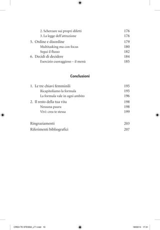 2. Scherzare sui propri difetti	 176
3. La legge dell’attrazione 	 176
5.	 Ordine e disordine	 179
Multitasking ma con focus	 180
Segui il flusso	 182
6.	 Decidi di decidere	 184
Esercizio cuoraggioso – il menù	 185
Conclusioni
1.	 Le tre chiavi femminili	 195
Ricapitoliamo la formula	 195
La formula vale in ogni ambito	 196
2.	 Il resto della tua vita	 198
Nessuna paura	 198
Vivi: crea te stessa 	 199
Ringraziamenti	203
Riferimenti bibliografici	 207
CREA TE STESSA_LT1.indd 10 18/03/14 17:31
 