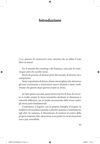 XI
Introduzione
Ciao, piacere di conoscerti, sono onorata che tu abbia il mio
libro in mano!
Tra il mondo del coaching e del business, sono più di venti-
cinque anni che ascolto storie.
Storie di persone di diverse parti del mondo, di diverse età e
competenze.
Storie soprattutto di donne,donne meravigliose che attraverso
gli anni continuano a reinventarsi nuove identità e nuovi ruoli.
Donne che giorno dopo giorno creano se stesse.
In tutti questi racconti, quasi intrecciati fra di loro, ho trova-
to in realtà sempre le stesse tematiche, declinate in sfumature e
intensità differenti, ma in fondo accomunate dalle stesse radici,
gli stessi punti fondamentali.
L’autostima, il legame con la propria famiglia d’origine, la
tendenza ad annullarsi quando si diventa mamme,l’adattamento
agli altri. In sostanza, il dimenticare di mettersi al centro della
propria esistenza, fino ad arrivare a un punto in cui la situazione
non è più sostenibile.
CREA TE STESSA_LT1.indd 11 18/03/14 17:31
 
