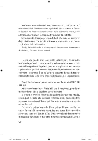 XII
* * *
Io adoro trovare schemi di base,in questo mi considero un po’
una ricercatrice.Percependo che ogni storia che ascoltavo in fondo
si ripeteva,ho capito di essere davanti a una sorta di formula,dove
alterando l’ordine dei fattori si altera anche il prodotto.
Se non ami te stessa per prima,è difficile che tu riesca a ricevere
dagli altri l’amore che meriti. Se invece sei chiara su chi sei e cosa
vuoi, allora la felicità arriva.
Il mio desiderio è che tu sia encantada de conocerte,innamorata
di te stessa, felice di essere chi sei.
Ho iniziato questo libro tante volte, in tante parti del mondo,
in diversi quaderni e computer. Ma evidentemente dovevo vi-
vere delle esperienze in prima persona e applicare direttamente
i principi dei quali ti parlerò, per poterteli poi trasmettere con
coerenza e sicurezza. È un po’ come il concetto di «soddisfatto o
rimborsato»: ora sono certa che i risultati ci sono,te lo garantisco!
È così che ho ideato questo mio metodo, il metodo CREA TE
STESSA.
Attraverso le tre chiavi femminili che ti propongo, prenderai
in mano la tua vita e deciderai come ricrearti.
È come nel problem solving: analizzi la tua situazione attuale,
scegli qual è quella che desideri e pensi a quali decisioni devi
prendere per arrivarci. Tutto qui! Sta tutto a te, sei tu che scegli,
sei tu che crei.
Durante la prima parte del libro, prima di mostrarti le tre
chiavi femminili, ho voluto costruire una sorta di cornice che
accomuna tutte noi donne, e l’ho fatto servendomi da una parte
di racconti personali, e dall’altra di tematiche trasversali, come
CREA TE STESSA_LT1.indd 12 18/03/14 17:31
 