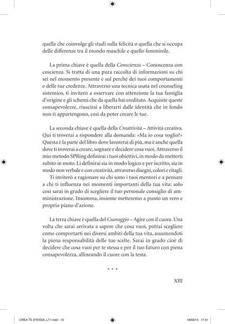XIII
quella che coinvolge gli studi sulla felicità o quella che si occupa
delle differenze tra il mondo maschile e quello femminile.
La prima chiave è quella della Conscienza – Conoscenza con
coscienza. Si tratta di una pura raccolta di informazioni su chi
sei nel momento presente e sul perché dei tuoi comportamenti
e delle tue credenze. Attraverso una tecnica usata nel counseling
sistemico, ti inviterò a osservare con attenzione la tua famiglia
d’origine e gli schemi che da quella hai ereditato.Acquisite queste
consapevolezze, riuscirai a liberarti dalle identità che in fondo
non ti appartengono, così da poter creare le tue.
La seconda chiave è quella della Creattività – Attività creativa.
Qui ti troverai a rispondere alla domanda: «Ma io cosa voglio?»
Questa è la parte del libro dove lavorerai di più,ma è anche quella
dove ti troverai a creare,sognare e decidere cosa vuoi.Attraverso il
mio metodo SPRing definirai i tuoi obiettivi,in modo da metterti
subito in moto. Li definirai sia in modo logico e per iscritto, sia in
modo non verbale e con creatività,attraverso disegni,colori e ritagli.
Ti inviterò a ragionare su chi sono i tuoi mentori e a pensare
a chi ti influenza nei momenti importanti della tua vita: solo
così sarai in grado di scegliere il tuo personale consiglio di am-
ministrazione. Insomma, insieme metteremo a punto un vero e
proprio piano d’azione.
La terza chiave è quella del Cuoraggio – Agire con il cuore.Una
volta che sarai arrivata a sapere che cosa vuoi, potrai scegliere
come comportarti nei diversi ambiti della tua vita, assumendoti
la piena responsabilità delle tue scelte. Sarai in grado cioè di
decidere che cosa vuoi per te stessa e per il tuo futuro con piena
consapevolezza, allineando il cuore con la testa.
* * *
CREA TE STESSA_LT1.indd 13 18/03/14 17:31
 