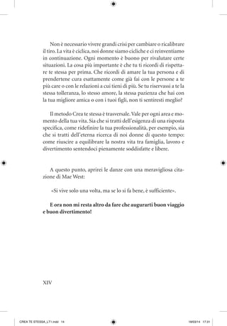 XIV
Non è necessario vivere grandi crisi per cambiare o ricalibrare
il tiro.La vita è ciclica,noi donne siamo cicliche e ci reinventiamo
in continuazione. Ogni momento è buono per rivalutare certe
situazioni. La cosa più importante è che tu ti ricordi di rispetta-
re te stessa per prima. Che ricordi di amare la tua persona e di
prendertene cura esattamente come già fai con le persone a te
più care o con le relazioni a cui tieni di più. Se tu riservassi a te la
stessa tolleranza, lo stesso amore, la stessa pazienza che hai con
la tua migliore amica o con i tuoi figli, non ti sentiresti meglio?
Il metodo Crea te stessa è trasversale.Vale per ogni area e mo-
mento della tua vita. Sia che si tratti dell’esigenza di una risposta
specifica, come ridefinire la tua professionalità, per esempio, sia
che si tratti dell’eterna ricerca di noi donne di questo tempo:
come riuscire a equilibrare la nostra vita tra famiglia, lavoro e
divertimento sentendoci pienamente soddisfatte e libere.
A questo punto, aprirei le danze con una meravigliosa cita-
zione di Mae West:
«Si vive solo una volta, ma se lo si fa bene, è sufficiente».
E ora non mi resta altro da fare che augurarti buon viaggio
e buon divertimento!
CREA TE STESSA_LT1.indd 14 18/03/14 17:31
 