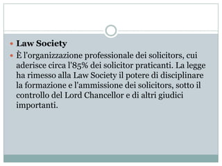  Law Society
 È l'organizzazione professionale dei solicitors, cui
 aderisce circa l'85% dei solicitor praticanti. La le...
