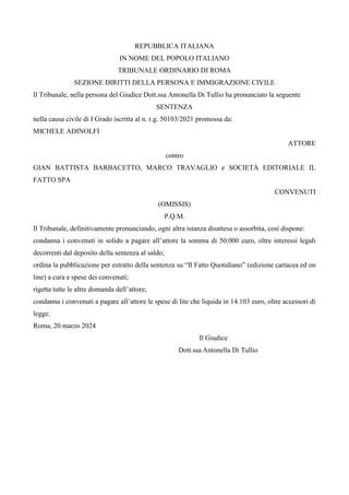 REPUBBLICA ITALIANA
IN NOME DEL POPOLO ITALIANO
TRIBUNALE ORDINARIO DI ROMA
SEZIONE DIRITTI DELLA PERSONA E IMMIGRAZIONE CIVILE
Il Tribunale, nella persona del Giudice Dott.ssa Antonella Di Tullio ha pronunciato la seguente
SENTENZA
nella causa civile di I Grado iscritta al n. r.g. 50103/2021 promossa da:
MICHELE ADINOLFI
ATTORE
contro
GIAN BATTISTA BARBACETTO, MARCO TRAVAGLIO e SOCIETÀ EDITORIALE IL
FATTO SPA
CONVENUTI
(OMISSIS)
P.Q.M.
Il Tribunale, definitivamente pronunciando, ogni altra istanza disattesa o assorbita, così dispone:
condanna i convenuti in solido a pagare all’attore la somma di 50.000 euro, oltre interessi legali
decorrenti dal deposito della sentenza al saldo;
ordina la pubblicazione per estratto della sentenza su “Il Fatto Quotidiano” (edizione cartacea ed on
line) a cura e spese dei convenuti;
rigetta tutte le altre domanda dell’attore;
condanna i convenuti a pagare all’attore le spese di lite che liquida in 14.103 euro, oltre accessori di
legge.
Roma, 20 marzo 2024
Il Giudice
Dott.ssa Antonella Di Tullio
 