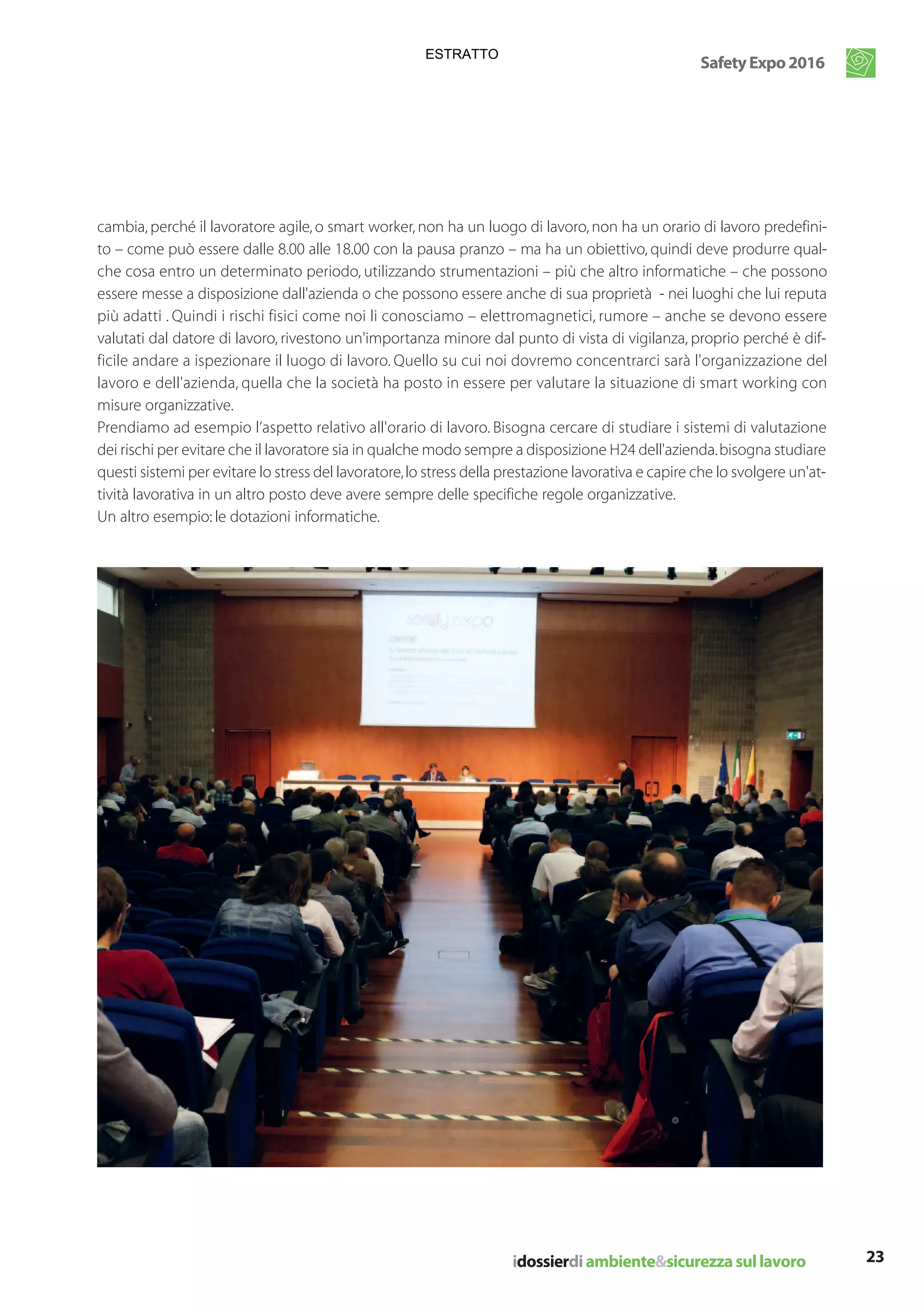 cambia, perché il lavoratore agile, o smart worker, non ha un luogo di lavoro, non ha un orario di lavoro predefini-
to – come può essere dalle 8.00 alle 18.00 con la pausa pranzo – ma ha un obiettivo, quindi deve produrre qual-
che cosa entro un determinato periodo, utilizzando strumentazioni – più che altro informatiche – che possono
essere messe a disposizione dall'azienda o che possono essere anche di sua proprietà - nei luoghi che lui reputa
più adatti . Quindi i rischi fisici come noi li conosciamo – elettromagnetici, rumore – anche se devono essere
valutati dal datore di lavoro, rivestono un'importanza minore dal punto di vista di vigilanza, proprio perché è dif-
ficile andare a ispezionare il luogo di lavoro. Quello su cui noi dovremo concentrarci sarà l'organizzazione del
lavoro e dell'azienda, quella che la società ha posto in essere per valutare la situazione di smart working con
misure organizzative.
Prendiamo ad esempio l’aspetto relativo all'orario di lavoro. Bisogna cercare di studiare i sistemi di valutazione
dei rischi per evitare che il lavoratore sia in qualche modo sempre a disposizione H24 dell'azienda.bisogna studiare
questi sistemi per evitare lo stress del lavoratore,lo stress della prestazione lavorativa e capire che lo svolgere un'at-
tività lavorativa in un altro posto deve avere sempre delle specifiche regole organizzative.
Un altro esempio: le dotazioni informatiche.
SafetyExpo2016
23idossierdiambiente&sicurezzasullavoro
ESTRATTO
 