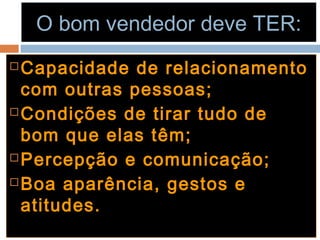 O bom vendedor deve TER:O bom vendedor deve TER:
 Capacidade de relacionamentoCapacidade de relacionamento
com outras pessoas;com outras pessoas;
 Condições de tirar tudo deCondições de tirar tudo de
bom que elas têm;bom que elas têm;
 Percepção e comunicação;Percepção e comunicação;
 Boa aparência, gestos eBoa aparência, gestos e
atitudes.atitudes.
 