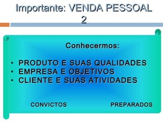 Importante: VENDA PESSOALImportante: VENDA PESSOAL
22
Conhecermos:Conhecermos:
• PRODUTO E SUAS QUALIDADESPRODUTO E SUAS QUALIDADES
• EMPRESA E OBJETIVOSEMPRESA E OBJETIVOS
• CLIENTE E SUAS ATIVIDADESCLIENTE E SUAS ATIVIDADES
CONVICTOS PREPARADOSCONVICTOS PREPARADOS
 