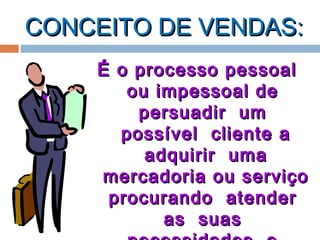 CONCEITO DE VENDAS:CONCEITO DE VENDAS:
É o processo pessoalÉ o processo pessoal
ou impessoal deou impessoal de
persuadir umpersuadir um
possível cliente apossível cliente a
adquirir umaadquirir uma
mercadoria ou serviçomercadoria ou serviço
procurando atenderprocurando atender
as suasas suas
 