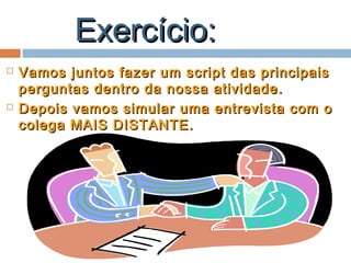 Exercício:Exercício:
 Vamos juntos fazer um script das principaisVamos juntos fazer um script das principais
perguntas dentro da nossa atividade.perguntas dentro da nossa atividade.
 Depois vamos simular uma entrevista com oDepois vamos simular uma entrevista com o
colega MAIS DISTANTE.colega MAIS DISTANTE.
 