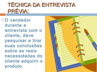TÉCNICA DA ENTREVISTATÉCNICA DA ENTREVISTA
PRÉVIA:PRÉVIA:
 O vendedor
durante a
entrevista com o
cliente, deve
pesquisar e tirar
suas conclusões
sobre as reais
necessidades do
cliente adquirir o
produto.
 