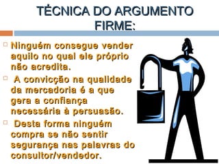 TÉCNICA DO ARGUMENTOTÉCNICA DO ARGUMENTO
FIRME:FIRME:
 Ninguém consegue venderNinguém consegue vender
aquilo no qual ele próprioaquilo no qual ele próprio
não acredita.não acredita.
 A convicção na qualidadeA convicção na qualidade
da mercadoria é a queda mercadoria é a que
gera a confiançagera a confiança
necessária à persuasão.necessária à persuasão.
 Desta forma ninguémDesta forma ninguém
compra se não sentircompra se não sentir
segurança nas palavras dosegurança nas palavras do
consultor/vendedor.consultor/vendedor.
 