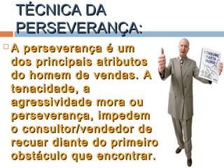 TÉCNICA DATÉCNICA DA
PERSEVERANÇA:PERSEVERANÇA:
 A perseverança é umA perseverança é um
dos principais atributosdos principais atributos
do homem de vendas. Ado homem de vendas. A
tenacidade, atenacidade, a
agressividade mora ouagressividade mora ou
perseverança, impedemperseverança, impedem
o consultor/vendedor deo consultor/vendedor de
recuar diante do primeirorecuar diante do primeiro
obstáculo que encontrar.obstáculo que encontrar.
 