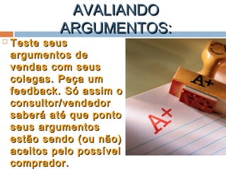 AVALIANDOAVALIANDO
ARGUMENTOS:ARGUMENTOS:
 Teste seusTeste seus
argumentos deargumentos de
vendas com seusvendas com seus
colegas. Peça umcolegas. Peça um
feedback. Só assim ofeedback. Só assim o
consultor/vendedorconsultor/vendedor
saberá até que pontosaberá até que ponto
seus argumentosseus argumentos
estão sendo (ou não)estão sendo (ou não)
aceitos pelo possívelaceitos pelo possível
comprador.comprador.
 