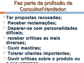 Faz parte da profissão deFaz parte da profissão de
Consultor/Vendedor:Consultor/Vendedor:
 Ter propostas recusadas;Ter propostas recusadas;
 Receber reclamações;Receber reclamações;
 Deparar-se com personalidadesDeparar-se com personalidades
difíceis;difíceis;
 receber críticas as maisreceber críticas as mais
diversas;diversas;
 Ouvir mentiras;Ouvir mentiras;
 Tolerar clientes importantes;Tolerar clientes importantes;
 Ouvir críticas sobre o produto ouOuvir críticas sobre o produto ou
 