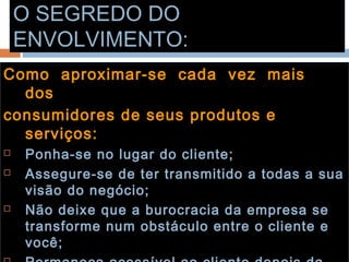 O SEGREDO DOO SEGREDO DO
ENVOLVIMENTO:ENVOLVIMENTO:
Como aproximar-se cada vez maisComo aproximar-se cada vez mais
dosdos
consumidores de seus produtos econsumidores de seus produtos e
serviços:serviços:
 Ponha-se no lugar do cliente;Ponha-se no lugar do cliente;
 Assegure-se de ter transmitido a todas a suaAssegure-se de ter transmitido a todas a sua
visão do negócio;visão do negócio;
 Não deixe que a burocracia da empresa seNão deixe que a burocracia da empresa se
transforme num obstáculo entre o cliente etransforme num obstáculo entre o cliente e
você;você;
 