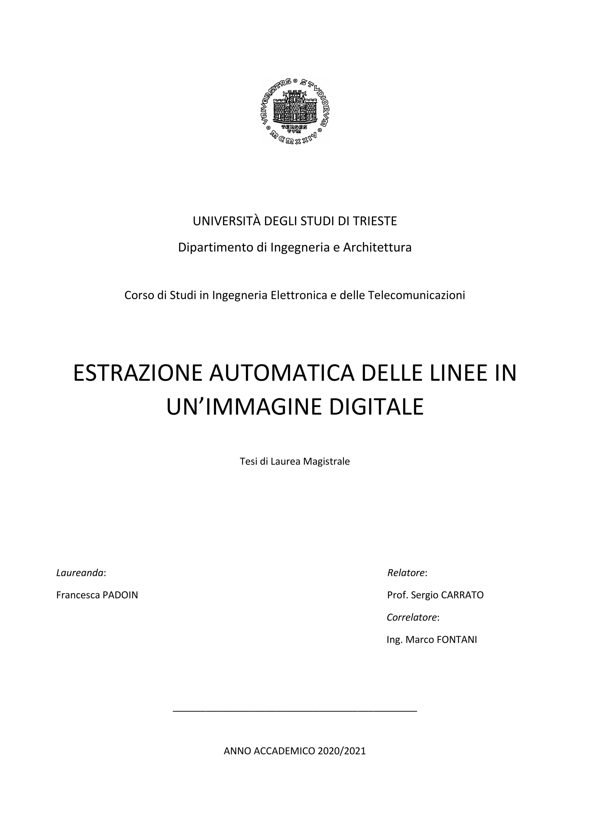 UNIVERSITÀ DEGLI STUDI DI TRIESTE
Dipartimento di Ingegneria e Architettura
Corso di Studi in Ingegneria Elettronica e delle Telecomunicazioni
ESTRAZIONE AUTOMATICA DELLE LINEE IN
UN’IMMAGINE DIGITALE
Tesi di Laurea Magistrale
Laureanda: Relatore:
Francesca PADOIN Prof. Sergio CARRATO
Correlatore:
Ing. Marco FONTANI
_____________________________________________
ANNO ACCADEMICO 2020/2021
 