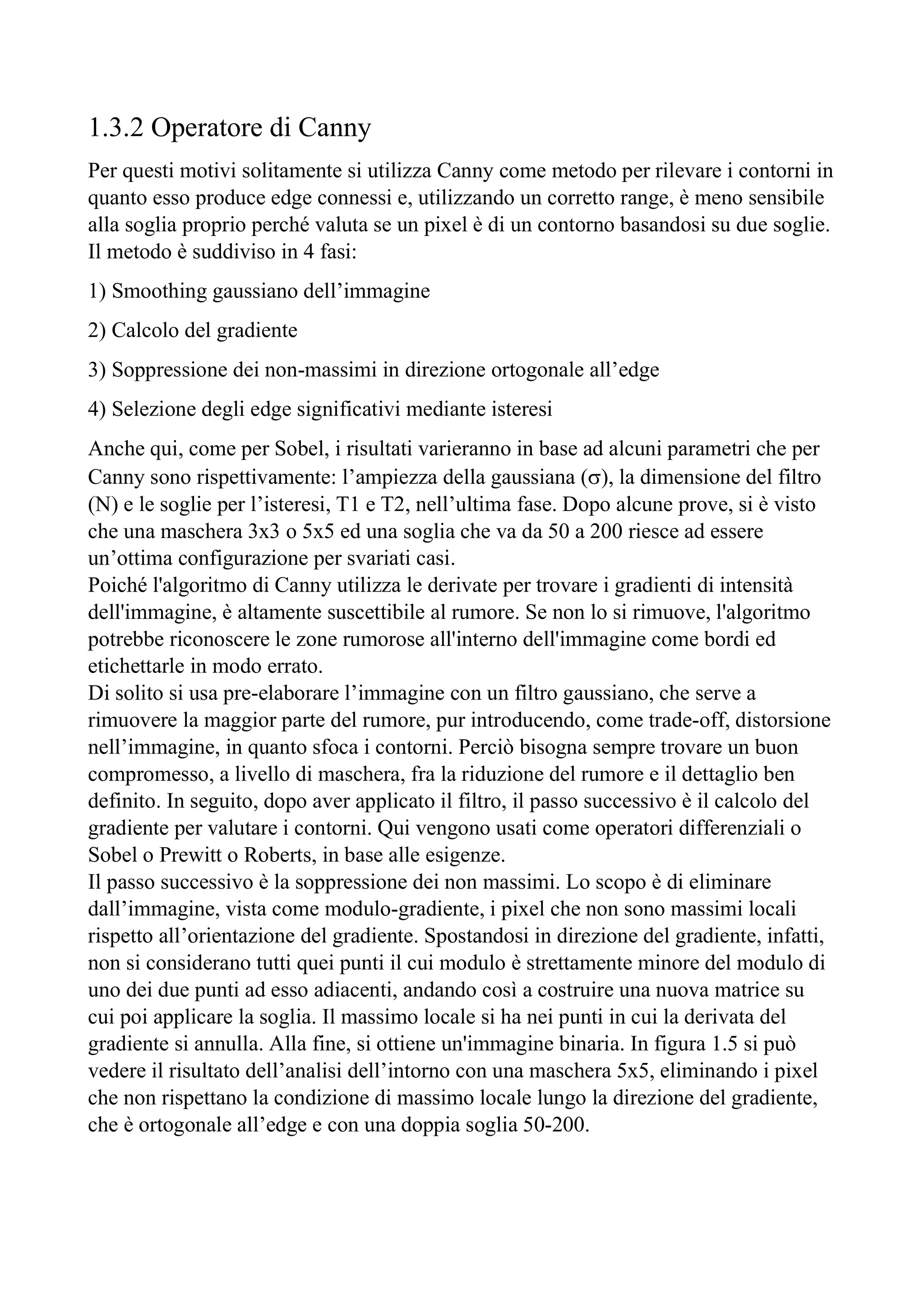 1.3.2 Operatore di Canny
Per questi motivi solitamente si utilizza Canny come metodo per rilevare i contorni in
quanto esso produce edge connessi e, utilizzando un corretto range, è meno sensibile
alla soglia proprio perché valuta se un pixel è di un contorno basandosi su due soglie.
Il metodo è suddiviso in 4 fasi:
1) Smoothing gaussiano dell’immagine
2) Calcolo del gradiente
3) Soppressione dei non-massimi in direzione ortogonale all’edge
4) Selezione degli edge significativi mediante isteresi
Anche qui, come per Sobel, i risultati varieranno in base ad alcuni parametri che per
Canny sono rispettivamente: l’ampiezza della gaussiana (), la dimensione del filtro
(N) e le soglie per l’isteresi, T1 e T2, nell’ultima fase. Dopo alcune prove, si è visto
che una maschera 3x3 o 5x5 ed una soglia che va da 50 a 200 riesce ad essere
un’ottima configurazione per svariati casi.
Poiché l'algoritmo di Canny utilizza le derivate per trovare i gradienti di intensità
dell'immagine, è altamente suscettibile al rumore. Se non lo si rimuove, l'algoritmo
potrebbe riconoscere le zone rumorose all'interno dell'immagine come bordi ed
etichettarle in modo errato.
Di solito si usa pre-elaborare l’immagine con un filtro gaussiano, che serve a
rimuovere la maggior parte del rumore, pur introducendo, come trade-off, distorsione
nell’immagine, in quanto sfoca i contorni. Perciò bisogna sempre trovare un buon
compromesso, a livello di maschera, fra la riduzione del rumore e il dettaglio ben
definito. In seguito, dopo aver applicato il filtro, il passo successivo è il calcolo del
gradiente per valutare i contorni. Qui vengono usati come operatori differenziali o
Sobel o Prewitt o Roberts, in base alle esigenze.
Il passo successivo è la soppressione dei non massimi. Lo scopo è di eliminare
dall’immagine, vista come modulo-gradiente, i pixel che non sono massimi locali
rispetto all’orientazione del gradiente. Spostandosi in direzione del gradiente, infatti,
non si considerano tutti quei punti il cui modulo è strettamente minore del modulo di
uno dei due punti ad esso adiacenti, andando così a costruire una nuova matrice su
cui poi applicare la soglia. Il massimo locale si ha nei punti in cui la derivata del
gradiente si annulla. Alla fine, si ottiene un'immagine binaria. In figura 1.5 si può
vedere il risultato dell’analisi dell’intorno con una maschera 5x5, eliminando i pixel
che non rispettano la condizione di massimo locale lungo la direzione del gradiente,
che è ortogonale all’edge e con una doppia soglia 50-200.
 