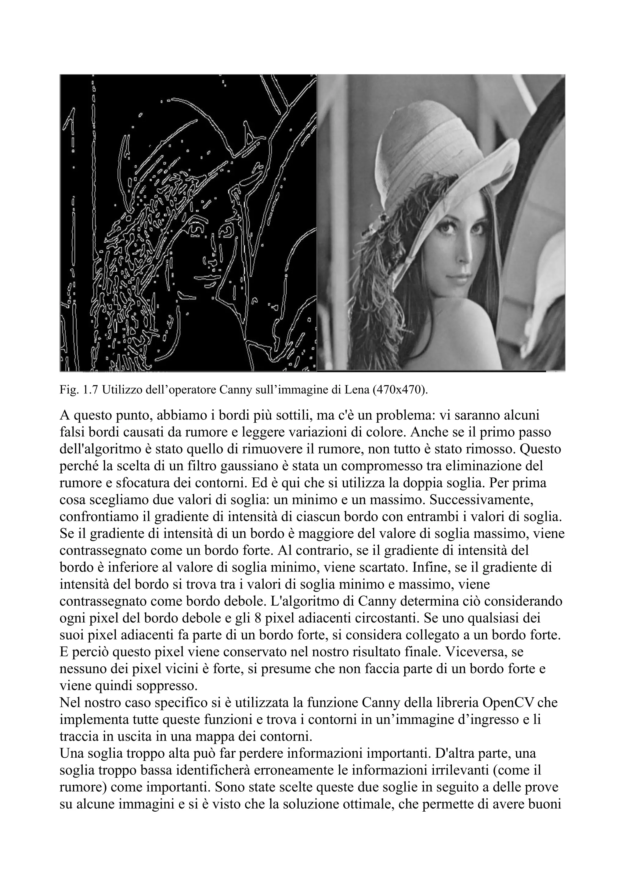 Fig. 1.7 Utilizzo dell’operatore Canny sull’immagine di Lena (470x470).
A questo punto, abbiamo i bordi più sottili, ma c'è un problema: vi saranno alcuni
falsi bordi causati da rumore e leggere variazioni di colore. Anche se il primo passo
dell'algoritmo è stato quello di rimuovere il rumore, non tutto è stato rimosso. Questo
perché la scelta di un filtro gaussiano è stata un compromesso tra eliminazione del
rumore e sfocatura dei contorni. Ed è qui che si utilizza la doppia soglia. Per prima
cosa scegliamo due valori di soglia: un minimo e un massimo. Successivamente,
confrontiamo il gradiente di intensità di ciascun bordo con entrambi i valori di soglia.
Se il gradiente di intensità di un bordo è maggiore del valore di soglia massimo, viene
contrassegnato come un bordo forte. Al contrario, se il gradiente di intensità del
bordo è inferiore al valore di soglia minimo, viene scartato. Infine, se il gradiente di
intensità del bordo si trova tra i valori di soglia minimo e massimo, viene
contrassegnato come bordo debole. L'algoritmo di Canny determina ciò considerando
ogni pixel del bordo debole e gli 8 pixel adiacenti circostanti. Se uno qualsiasi dei
suoi pixel adiacenti fa parte di un bordo forte, si considera collegato a un bordo forte.
E perciò questo pixel viene conservato nel nostro risultato finale. Viceversa, se
nessuno dei pixel vicini è forte, si presume che non faccia parte di un bordo forte e
viene quindi soppresso.
Nel nostro caso specifico si è utilizzata la funzione Canny della libreria OpenCV che
implementa tutte queste funzioni e trova i contorni in un’immagine d’ingresso e li
traccia in uscita in una mappa dei contorni.
Una soglia troppo alta può far perdere informazioni importanti. D'altra parte, una
soglia troppo bassa identificherà erroneamente le informazioni irrilevanti (come il
rumore) come importanti. Sono state scelte queste due soglie in seguito a delle prove
su alcune immagini e si è visto che la soluzione ottimale, che permette di avere buoni
 