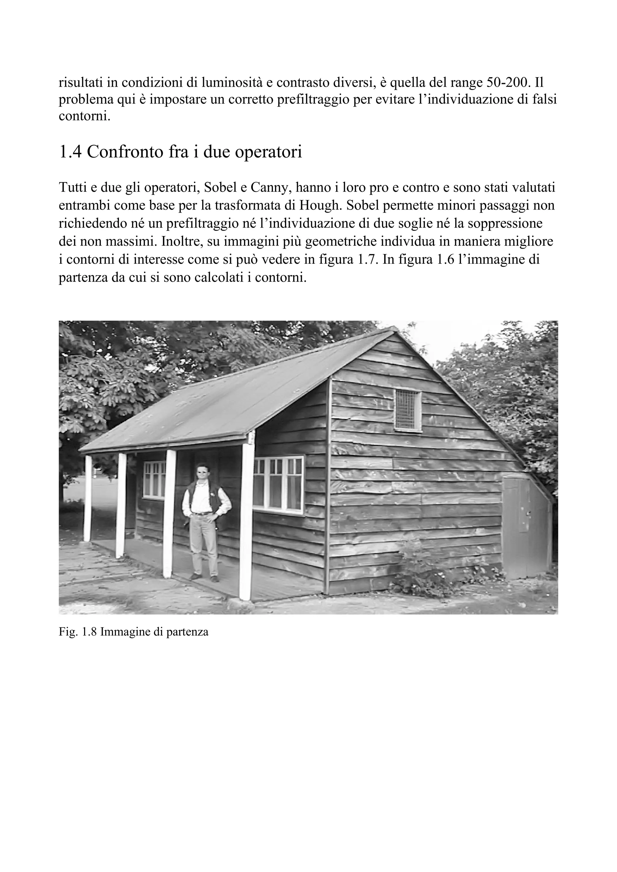 risultati in condizioni di luminosità e contrasto diversi, è quella del range 50-200. Il
problema qui è impostare un corretto prefiltraggio per evitare l’individuazione di falsi
contorni.
1.4 Confronto fra i due operatori
Tutti e due gli operatori, Sobel e Canny, hanno i loro pro e contro e sono stati valutati
entrambi come base per la trasformata di Hough. Sobel permette minori passaggi non
richiedendo né un prefiltraggio né l’individuazione di due soglie né la soppressione
dei non massimi. Inoltre, su immagini più geometriche individua in maniera migliore
i contorni di interesse come si può vedere in figura 1.7. In figura 1.6 l’immagine di
partenza da cui si sono calcolati i contorni.
Fig. 1.8 Immagine di partenza
 