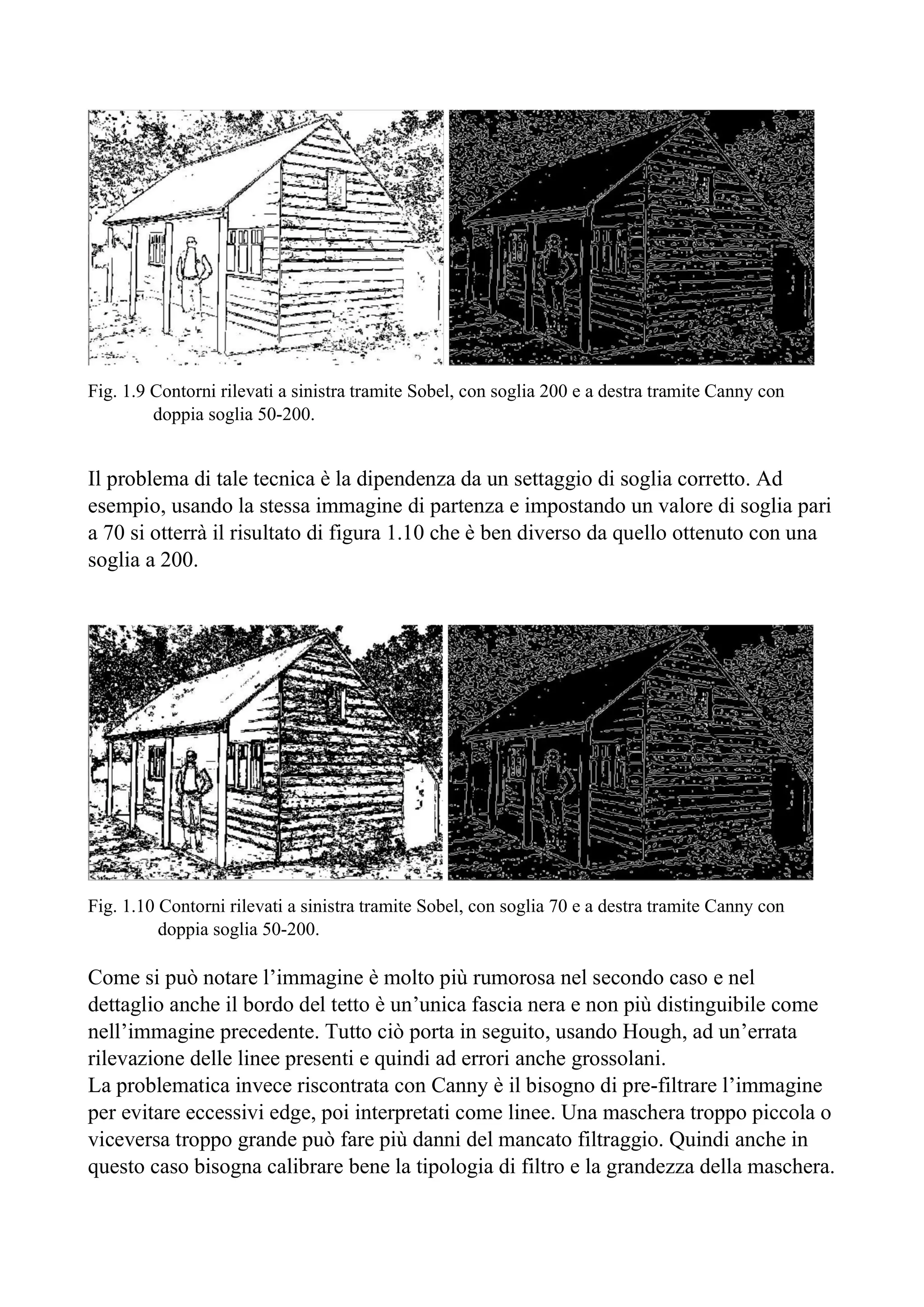 Fig. 1.9 Contorni rilevati a sinistra tramite Sobel, con soglia 200 e a destra tramite Canny con
doppia soglia 50-200.
Il problema di tale tecnica è la dipendenza da un settaggio di soglia corretto. Ad
esempio, usando la stessa immagine di partenza e impostando un valore di soglia pari
a 70 si otterrà il risultato di figura 1.10 che è ben diverso da quello ottenuto con una
soglia a 200.
Fig. 1.10 Contorni rilevati a sinistra tramite Sobel, con soglia 70 e a destra tramite Canny con
doppia soglia 50-200.
Come si può notare l’immagine è molto più rumorosa nel secondo caso e nel
dettaglio anche il bordo del tetto è un’unica fascia nera e non più distinguibile come
nell’immagine precedente. Tutto ciò porta in seguito, usando Hough, ad un’errata
rilevazione delle linee presenti e quindi ad errori anche grossolani.
La problematica invece riscontrata con Canny è il bisogno di pre-filtrare l’immagine
per evitare eccessivi edge, poi interpretati come linee. Una maschera troppo piccola o
viceversa troppo grande può fare più danni del mancato filtraggio. Quindi anche in
questo caso bisogna calibrare bene la tipologia di filtro e la grandezza della maschera.
 