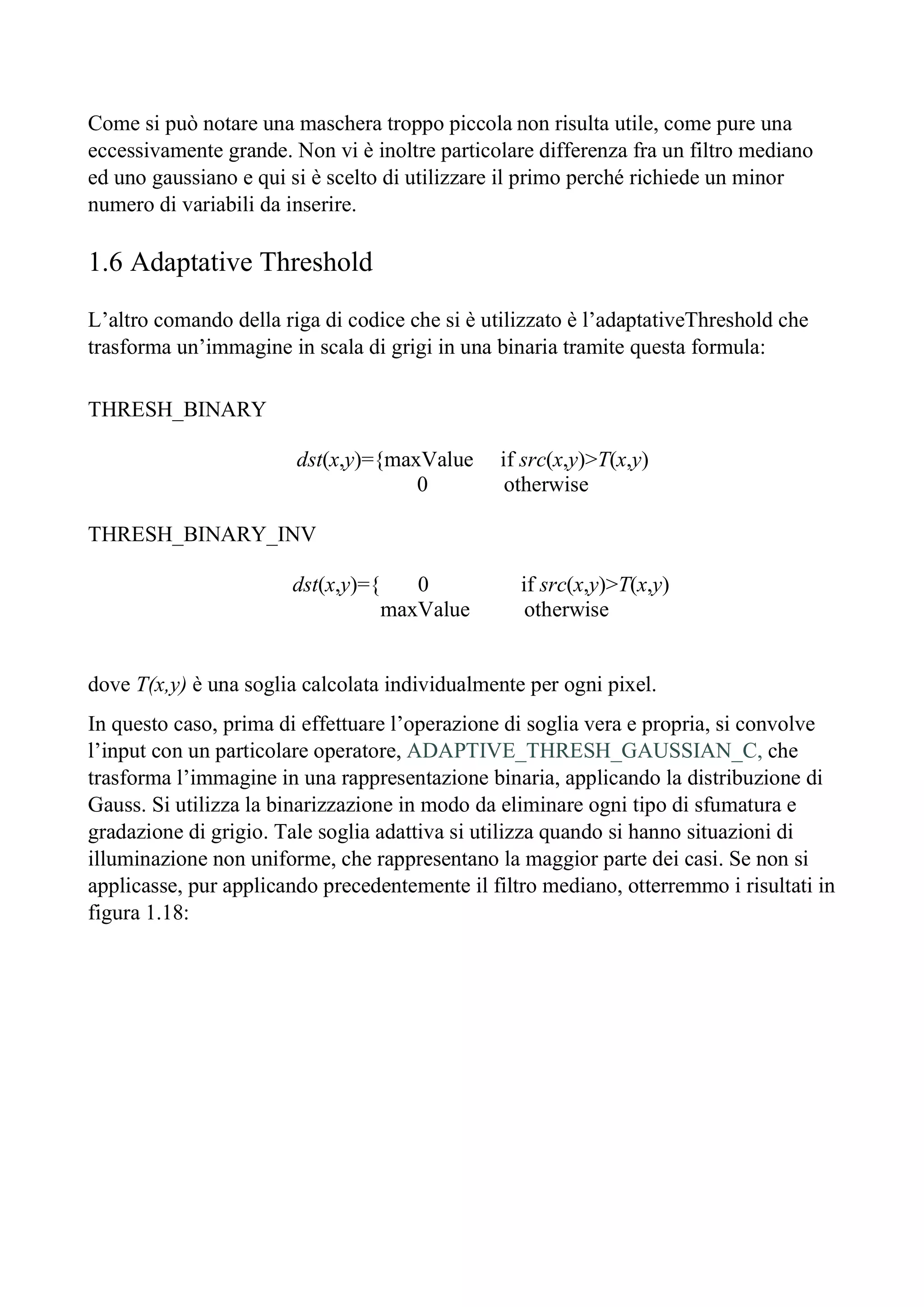 Come si può notare una maschera troppo piccola non risulta utile, come pure una
eccessivamente grande. Non vi è inoltre particolare differenza fra un filtro mediano
ed uno gaussiano e qui si è scelto di utilizzare il primo perché richiede un minor
numero di variabili da inserire.
1.6 Adaptative Threshold
L’altro comando della riga di codice che si è utilizzato è l’adaptativeThreshold che
trasforma un’immagine in scala di grigi in una binaria tramite questa formula:
THRESH_BINARY
dst(x,y)={maxValue if src(x,y)>T(x,y)
0 otherwise
THRESH_BINARY_INV
dst(x,y)={ 0 if src(x,y)>T(x,y)
maxValue otherwise
dove T(x,y) è una soglia calcolata individualmente per ogni pixel.
In questo caso, prima di effettuare l’operazione di soglia vera e propria, si convolve
l’input con un particolare operatore, ADAPTIVE_THRESH_GAUSSIAN_C, che
trasforma l’immagine in una rappresentazione binaria, applicando la distribuzione di
Gauss. Si utilizza la binarizzazione in modo da eliminare ogni tipo di sfumatura e
gradazione di grigio. Tale soglia adattiva si utilizza quando si hanno situazioni di
illuminazione non uniforme, che rappresentano la maggior parte dei casi. Se non si
applicasse, pur applicando precedentemente il filtro mediano, otterremmo i risultati in
figura 1.18:
 