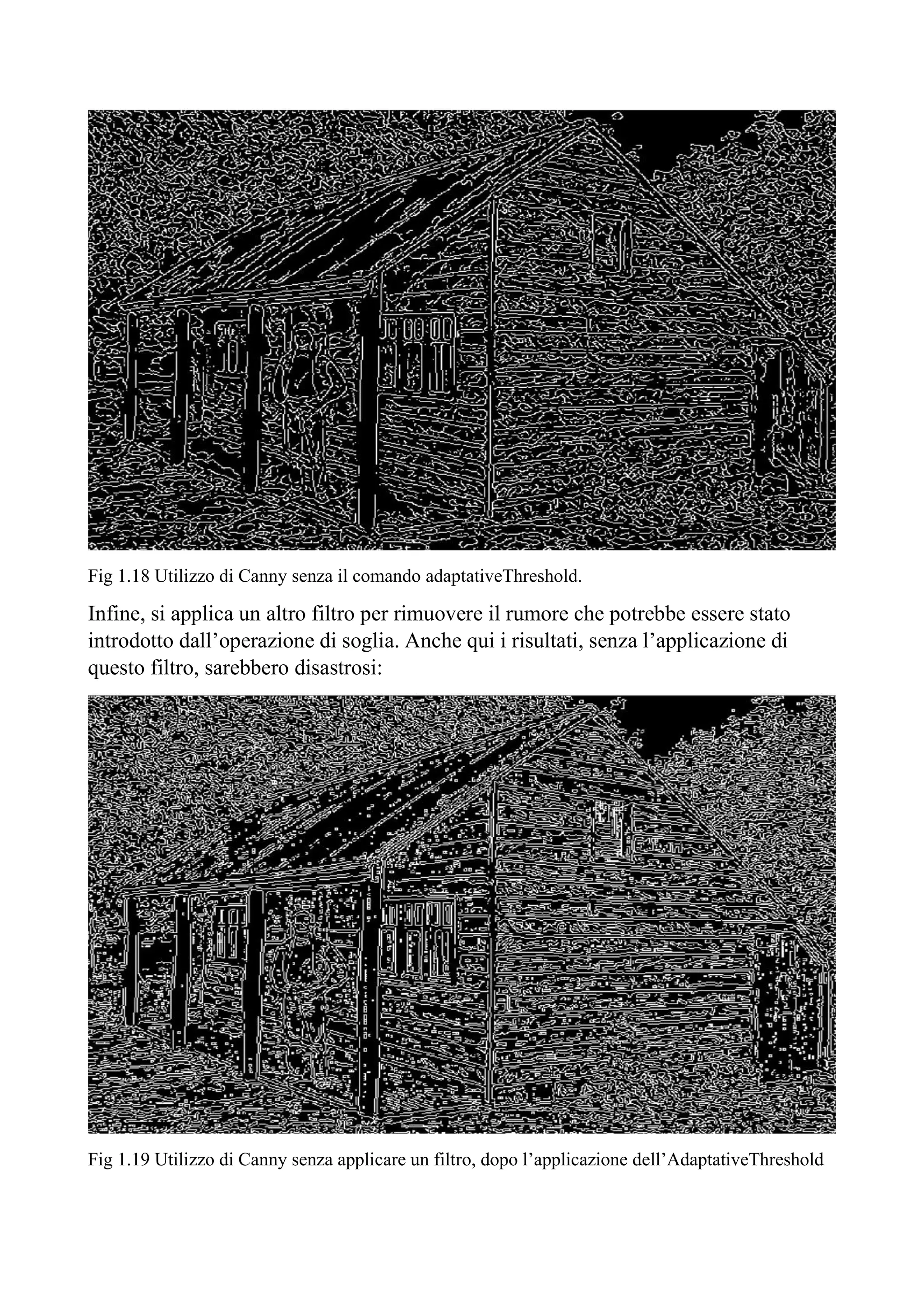 Fig 1.18 Utilizzo di Canny senza il comando adaptativeThreshold.
Infine, si applica un altro filtro per rimuovere il rumore che potrebbe essere stato
introdotto dall’operazione di soglia. Anche qui i risultati, senza l’applicazione di
questo filtro, sarebbero disastrosi:
Fig 1.19 Utilizzo di Canny senza applicare un filtro, dopo l’applicazione dell’AdaptativeThreshold
 