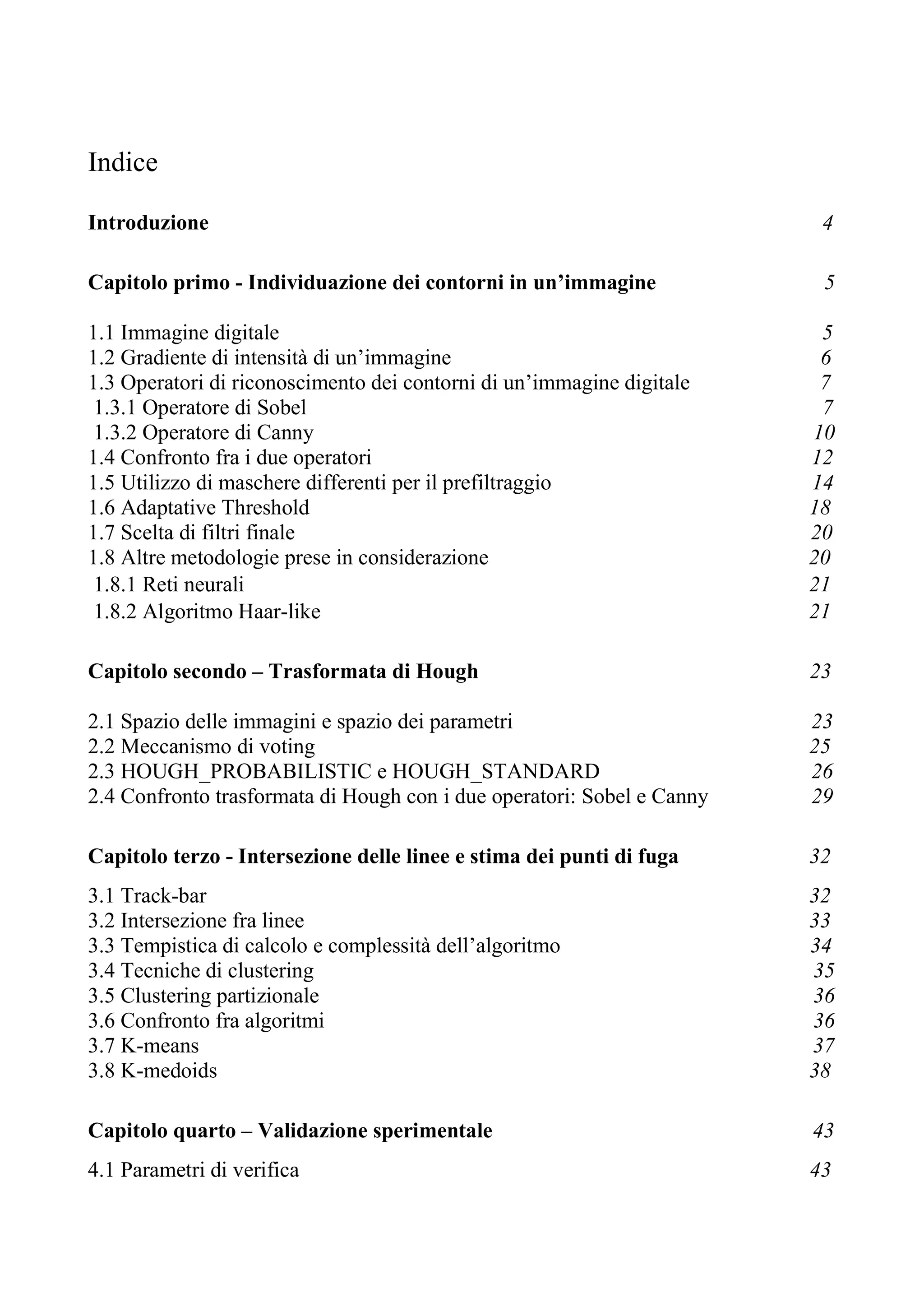 Indice
Introduzione 4
Capitolo primo - Individuazione dei contorni in un’immagine 5
1.1 Immagine digitale 5
1.2 Gradiente di intensità di un’immagine 6
1.3 Operatori di riconoscimento dei contorni di un’immagine digitale 7
1.3.1 Operatore di Sobel 7
1.3.2 Operatore di Canny 10
1.4 Confronto fra i due operatori 12
1.5 Utilizzo di maschere differenti per il prefiltraggio 14
1.6 Adaptative Threshold 18
1.7 Scelta di filtri finale 20
1.8 Altre metodologie prese in considerazione 20
1.8.1 Reti neurali 21
1.8.2 Algoritmo Haar-like 21
Capitolo secondo – Trasformata di Hough 23
2.1 Spazio delle immagini e spazio dei parametri 23
2.2 Meccanismo di voting 25
2.3 HOUGH_PROBABILISTIC e HOUGH_STANDARD 26
2.4 Confronto trasformata di Hough con i due operatori: Sobel e Canny 29
Capitolo terzo - Intersezione delle linee e stima dei punti di fuga 32
3.1 Track-bar 32
3.2 Intersezione fra linee 33
3.3 Tempistica di calcolo e complessità dell’algoritmo 34
3.4 Tecniche di clustering 35
3.5 Clustering partizionale 36
3.6 Confronto fra algoritmi 36
3.7 K-means 37
3.8 K-medoids 38
Capitolo quarto – Validazione sperimentale 43
4.1 Parametri di verifica 43
 