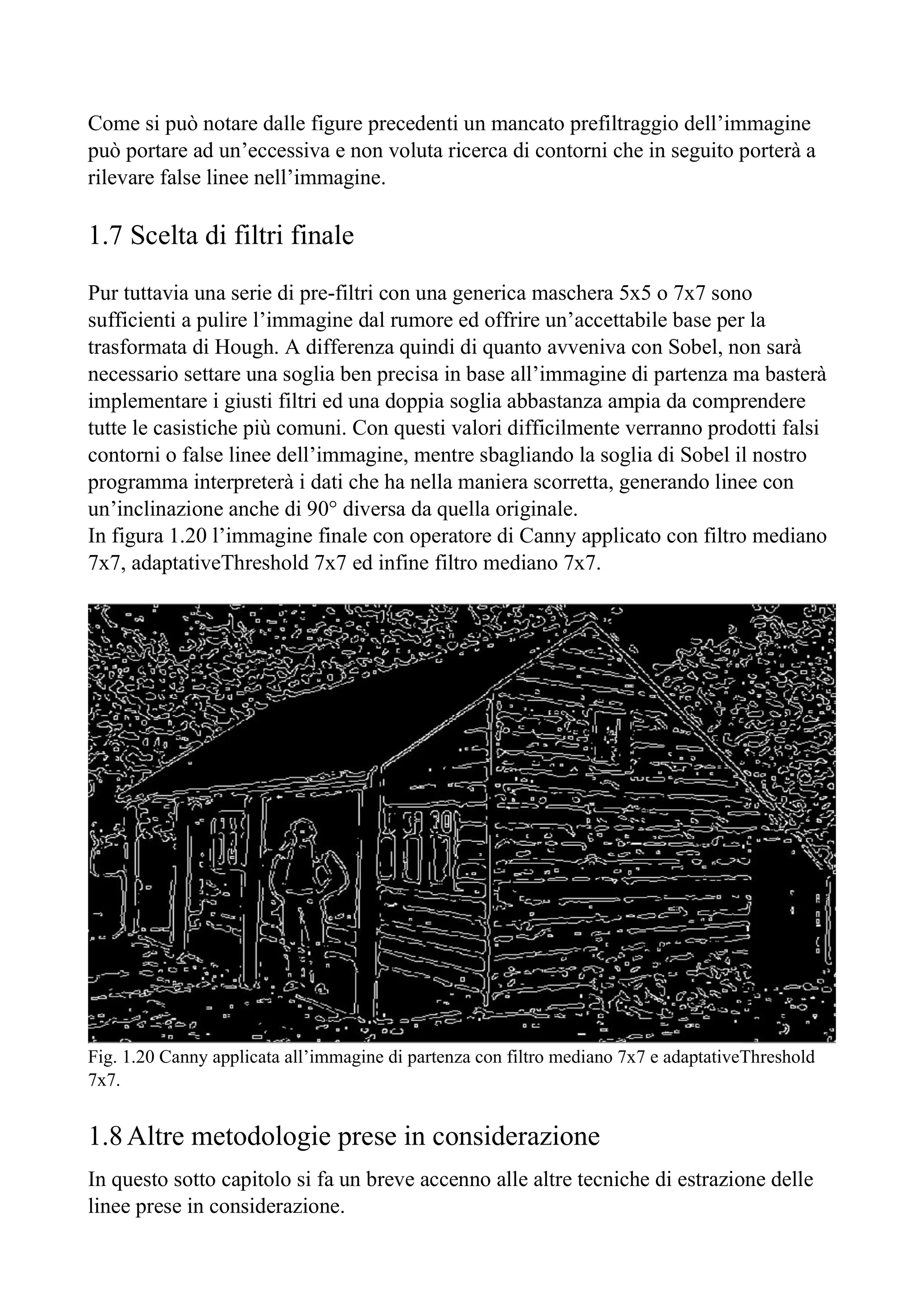 Come si può notare dalle figure precedenti un mancato prefiltraggio dell’immagine
può portare ad un’eccessiva e non voluta ricerca di contorni che in seguito porterà a
rilevare false linee nell’immagine.
1.7 Scelta di filtri finale
Pur tuttavia una serie di pre-filtri con una generica maschera 5x5 o 7x7 sono
sufficienti a pulire l’immagine dal rumore ed offrire un’accettabile base per la
trasformata di Hough. A differenza quindi di quanto avveniva con Sobel, non sarà
necessario settare una soglia ben precisa in base all’immagine di partenza ma basterà
implementare i giusti filtri ed una doppia soglia abbastanza ampia da comprendere
tutte le casistiche più comuni. Con questi valori difficilmente verranno prodotti falsi
contorni o false linee dell’immagine, mentre sbagliando la soglia di Sobel il nostro
programma interpreterà i dati che ha nella maniera scorretta, generando linee con
un’inclinazione anche di 90° diversa da quella originale.
In figura 1.20 l’immagine finale con operatore di Canny applicato con filtro mediano
7x7, adaptativeThreshold 7x7 ed infine filtro mediano 7x7.
Fig. 1.20 Canny applicata all’immagine di partenza con filtro mediano 7x7 e adaptativeThreshold
7x7.
1.8Altre metodologie prese in considerazione
In questo sotto capitolo si fa un breve accenno alle altre tecniche di estrazione delle
linee prese in considerazione.
 