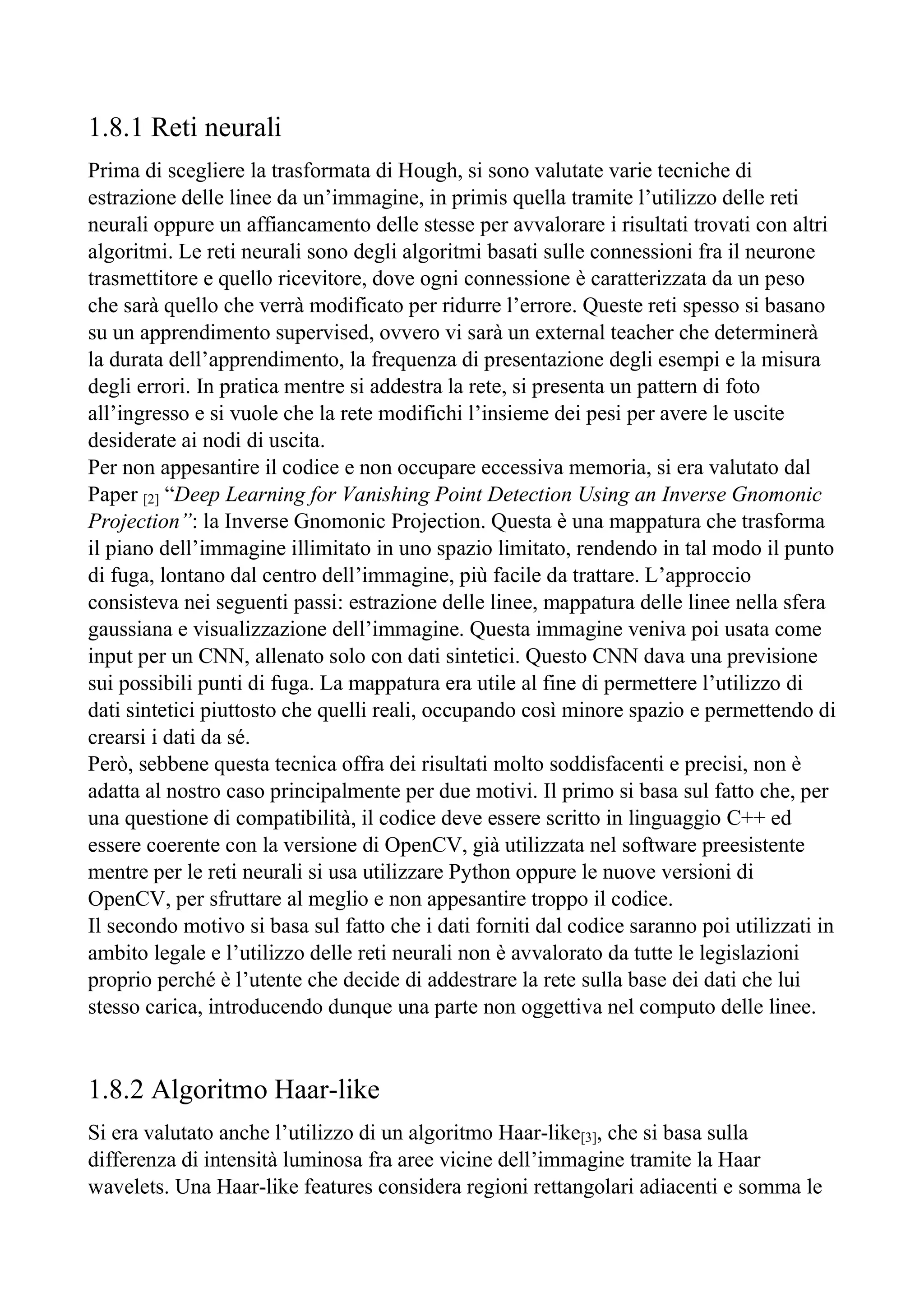 1.8.1 Reti neurali
Prima di scegliere la trasformata di Hough, si sono valutate varie tecniche di
estrazione delle linee da un’immagine, in primis quella tramite l’utilizzo delle reti
neurali oppure un affiancamento delle stesse per avvalorare i risultati trovati con altri
algoritmi. Le reti neurali sono degli algoritmi basati sulle connessioni fra il neurone
trasmettitore e quello ricevitore, dove ogni connessione è caratterizzata da un peso
che sarà quello che verrà modificato per ridurre l’errore. Queste reti spesso si basano
su un apprendimento supervised, ovvero vi sarà un external teacher che determinerà
la durata dell’apprendimento, la frequenza di presentazione degli esempi e la misura
degli errori. In pratica mentre si addestra la rete, si presenta un pattern di foto
all’ingresso e si vuole che la rete modifichi l’insieme dei pesi per avere le uscite
desiderate ai nodi di uscita.
Per non appesantire il codice e non occupare eccessiva memoria, si era valutato dal
Paper [2] “Deep Learning for Vanishing Point Detection Using an Inverse Gnomonic
Projection”: la Inverse Gnomonic Projection. Questa è una mappatura che trasforma
il piano dell’immagine illimitato in uno spazio limitato, rendendo in tal modo il punto
di fuga, lontano dal centro dell’immagine, più facile da trattare. L’approccio
consisteva nei seguenti passi: estrazione delle linee, mappatura delle linee nella sfera
gaussiana e visualizzazione dell’immagine. Questa immagine veniva poi usata come
input per un CNN, allenato solo con dati sintetici. Questo CNN dava una previsione
sui possibili punti di fuga. La mappatura era utile al fine di permettere l’utilizzo di
dati sintetici piuttosto che quelli reali, occupando così minore spazio e permettendo di
crearsi i dati da sé.
Però, sebbene questa tecnica offra dei risultati molto soddisfacenti e precisi, non è
adatta al nostro caso principalmente per due motivi. Il primo si basa sul fatto che, per
una questione di compatibilità, il codice deve essere scritto in linguaggio C++ ed
essere coerente con la versione di OpenCV, già utilizzata nel software preesistente
mentre per le reti neurali si usa utilizzare Python oppure le nuove versioni di
OpenCV, per sfruttare al meglio e non appesantire troppo il codice.
Il secondo motivo si basa sul fatto che i dati forniti dal codice saranno poi utilizzati in
ambito legale e l’utilizzo delle reti neurali non è avvalorato da tutte le legislazioni
proprio perché è l’utente che decide di addestrare la rete sulla base dei dati che lui
stesso carica, introducendo dunque una parte non oggettiva nel computo delle linee.
1.8.2 Algoritmo Haar-like
Si era valutato anche l’utilizzo di un algoritmo Haar-like[3], che si basa sulla
differenza di intensità luminosa fra aree vicine dell’immagine tramite la Haar
wavelets. Una Haar-like features considera regioni rettangolari adiacenti e somma le
 