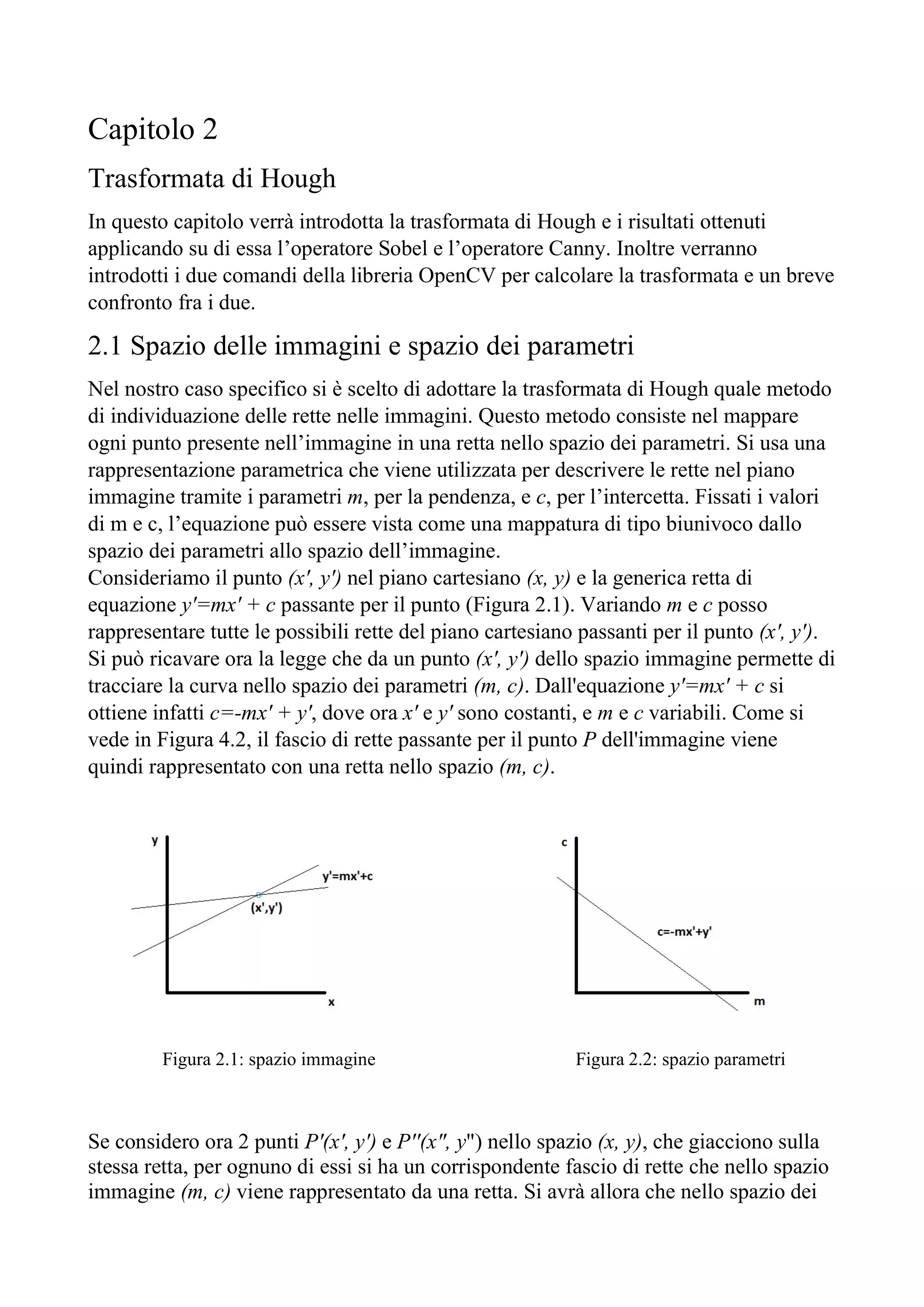 Capitolo 2
Trasformata di Hough
In questo capitolo verrà introdotta la trasformata di Hough e i risultati ottenuti
applicando su di essa l’operatore Sobel e l’operatore Canny. Inoltre verranno
introdotti i due comandi della libreria OpenCV per calcolare la trasformata e un breve
confronto fra i due.
2.1 Spazio delle immagini e spazio dei parametri
Nel nostro caso specifico si è scelto di adottare la trasformata di Hough quale metodo
di individuazione delle rette nelle immagini. Questo metodo consiste nel mappare
ogni punto presente nell’immagine in una retta nello spazio dei parametri. Si usa una
rappresentazione parametrica che viene utilizzata per descrivere le rette nel piano
immagine tramite i parametri m, per la pendenza, e c, per l’intercetta. Fissati i valori
di m e c, l’equazione può essere vista come una mappatura di tipo biunivoco dallo
spazio dei parametri allo spazio dell’immagine.
Consideriamo il punto (x', y') nel piano cartesiano (x, y) e la generica retta di
equazione y'=mx' + c passante per il punto (Figura 2.1). Variando m e c posso
rappresentare tutte le possibili rette del piano cartesiano passanti per il punto (x', y').
Si può ricavare ora la legge che da un punto (x', y') dello spazio immagine permette di
tracciare la curva nello spazio dei parametri (m, c). Dall'equazione y'=mx' + c si
ottiene infatti c=-mx' + y', dove ora x' e y' sono costanti, e m e c variabili. Come si
vede in Figura 4.2, il fascio di rette passante per il punto P dell'immagine viene
quindi rappresentato con una retta nello spazio (m, c).
Figura 2.1: spazio immagine Figura 2.2: spazio parametri
Se considero ora 2 punti P'(x', y') e P''(x", y") nello spazio (x, y), che giacciono sulla
stessa retta, per ognuno di essi si ha un corrispondente fascio di rette che nello spazio
immagine (m, c) viene rappresentato da una retta. Si avrà allora che nello spazio dei
 