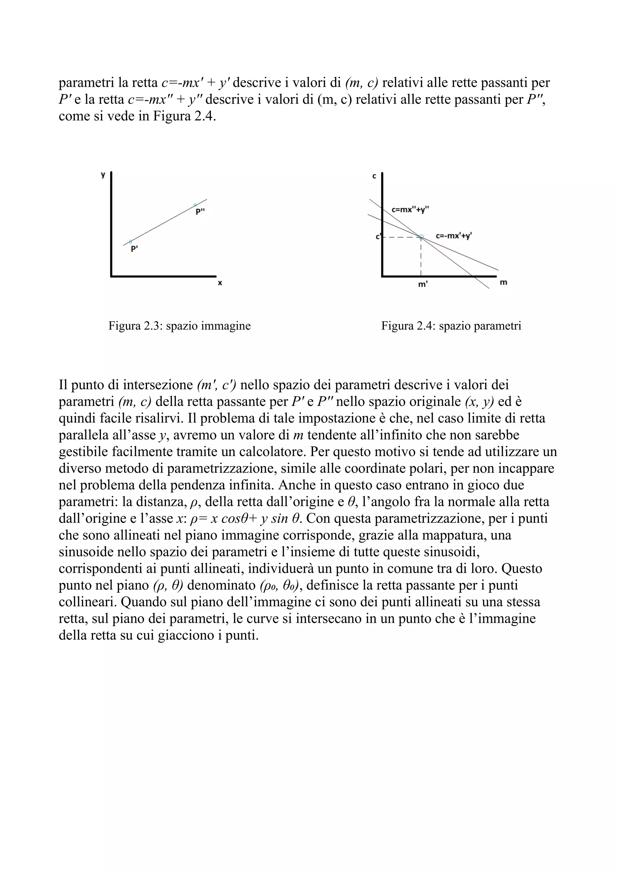 parametri la retta c=-mx' + y' descrive i valori di (m, c) relativi alle rette passanti per
P' e la retta c=-mx'' + y'' descrive i valori di (m, c) relativi alle rette passanti per P'',
come si vede in Figura 2.4.
Figura 2.3: spazio immagine Figura 2.4: spazio parametri
Il punto di intersezione (m', c') nello spazio dei parametri descrive i valori dei
parametri (m, c) della retta passante per P' e P'' nello spazio originale (x, y) ed è
quindi facile risalirvi. Il problema di tale impostazione è che, nel caso limite di retta
parallela all’asse y, avremo un valore di m tendente all’infinito che non sarebbe
gestibile facilmente tramite un calcolatore. Per questo motivo si tende ad utilizzare un
diverso metodo di parametrizzazione, simile alle coordinate polari, per non incappare
nel problema della pendenza infinita. Anche in questo caso entrano in gioco due
parametri: la distanza, ρ, della retta dall’origine e θ, l’angolo fra la normale alla retta
dall’origine e l’asse x: ρ= x cosθ+ y sin θ. Con questa parametrizzazione, per i punti
che sono allineati nel piano immagine corrisponde, grazie alla mappatura, una
sinusoide nello spazio dei parametri e l’insieme di tutte queste sinusoidi,
corrispondenti ai punti allineati, individuerà un punto in comune tra di loro. Questo
punto nel piano (ρ, θ) denominato (ρ₀, θ₀), definisce la retta passante per i punti
collineari. Quando sul piano dell’immagine ci sono dei punti allineati su una stessa
retta, sul piano dei parametri, le curve si intersecano in un punto che è l’immagine
della retta su cui giacciono i punti.
 
