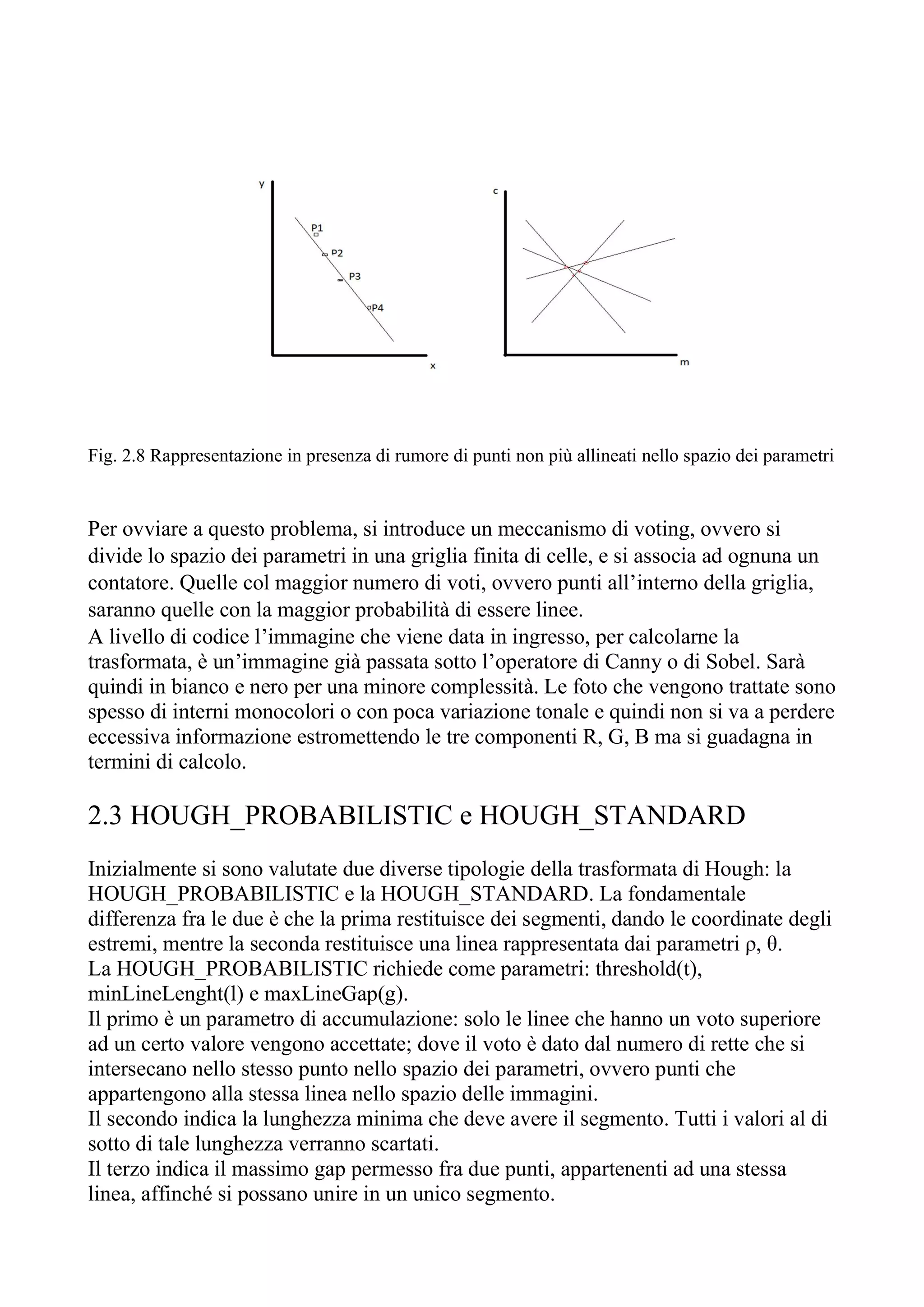 Fig. 2.8 Rappresentazione in presenza di rumore di punti non più allineati nello spazio dei parametri
Per ovviare a questo problema, si introduce un meccanismo di voting, ovvero si
divide lo spazio dei parametri in una griglia finita di celle, e si associa ad ognuna un
contatore. Quelle col maggior numero di voti, ovvero punti all’interno della griglia,
saranno quelle con la maggior probabilità di essere linee.
A livello di codice l’immagine che viene data in ingresso, per calcolarne la
trasformata, è un’immagine già passata sotto l’operatore di Canny o di Sobel. Sarà
quindi in bianco e nero per una minore complessità. Le foto che vengono trattate sono
spesso di interni monocolori o con poca variazione tonale e quindi non si va a perdere
eccessiva informazione estromettendo le tre componenti R, G, B ma si guadagna in
termini di calcolo.
2.3 HOUGH_PROBABILISTIC e HOUGH_STANDARD
Inizialmente si sono valutate due diverse tipologie della trasformata di Hough: la
HOUGH_PROBABILISTIC e la HOUGH_STANDARD. La fondamentale
differenza fra le due è che la prima restituisce dei segmenti, dando le coordinate degli
estremi, mentre la seconda restituisce una linea rappresentata dai parametri ρ, θ.
La HOUGH_PROBABILISTIC richiede come parametri: threshold(t),
minLineLenght(l) e maxLineGap(g).
Il primo è un parametro di accumulazione: solo le linee che hanno un voto superiore
ad un certo valore vengono accettate; dove il voto è dato dal numero di rette che si
intersecano nello stesso punto nello spazio dei parametri, ovvero punti che
appartengono alla stessa linea nello spazio delle immagini.
Il secondo indica la lunghezza minima che deve avere il segmento. Tutti i valori al di
sotto di tale lunghezza verranno scartati.
Il terzo indica il massimo gap permesso fra due punti, appartenenti ad una stessa
linea, affinché si possano unire in un unico segmento.
 