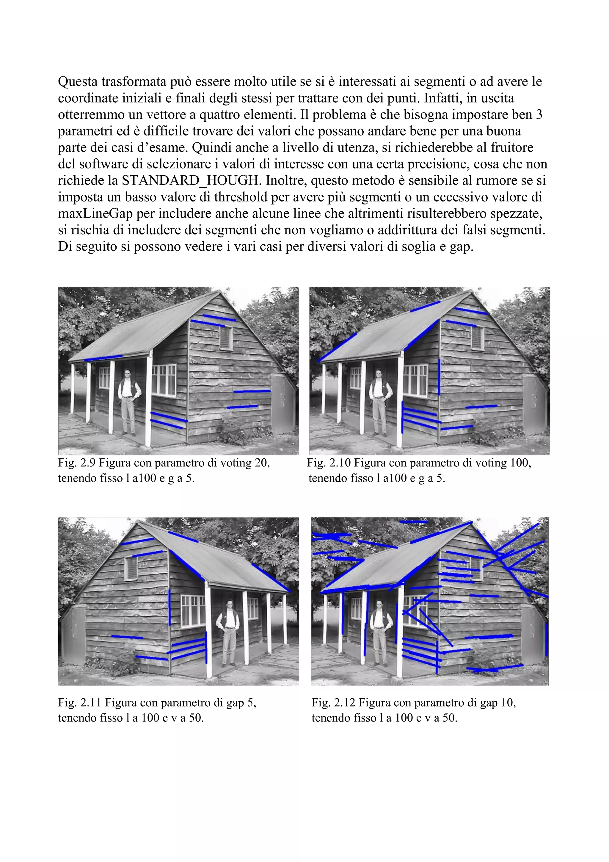 Questa trasformata può essere molto utile se si è interessati ai segmenti o ad avere le
coordinate iniziali e finali degli stessi per trattare con dei punti. Infatti, in uscita
otterremmo un vettore a quattro elementi. Il problema è che bisogna impostare ben 3
parametri ed è difficile trovare dei valori che possano andare bene per una buona
parte dei casi d’esame. Quindi anche a livello di utenza, si richiederebbe al fruitore
del software di selezionare i valori di interesse con una certa precisione, cosa che non
richiede la STANDARD_HOUGH. Inoltre, questo metodo è sensibile al rumore se si
imposta un basso valore di threshold per avere più segmenti o un eccessivo valore di
maxLineGap per includere anche alcune linee che altrimenti risulterebbero spezzate,
si rischia di includere dei segmenti che non vogliamo o addirittura dei falsi segmenti.
Di seguito si possono vedere i vari casi per diversi valori di soglia e gap.
Fig. 2.9 Figura con parametro di voting 20, Fig. 2.10 Figura con parametro di voting 100,
tenendo fisso l a100 e g a 5. tenendo fisso l a100 e g a 5.
Fig. 2.11 Figura con parametro di gap 5, Fig. 2.12 Figura con parametro di gap 10,
tenendo fisso l a 100 e v a 50. tenendo fisso l a 100 e v a 50.
 